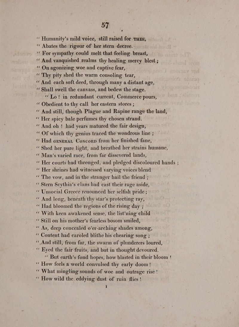 «* Humanity’s mild voice, still raised for THEE, «* Abates the rigour of her stern decree. ‘«« For sympathy could melt that feeling breast, ‘* And vanquished realms thy healing mercy blest ; «© On agonizing woe and captive fear, ‘«« Thy pity shed the warm consoling: tear, « And each soft deed, through many a distant age, ** Shall swell the canvass, and bedew the stage. «Lo! in redundant current, Commerce pours, “* Obedient to thy call her eastern stores ; « And still, though Plague and Rapine range the land, “* Her spicy bale perfumes thy chosen strand. «And oh ! had years matured the fair design, “ Of which thy genius traced the wondrous line ; «* Had cenerat Concorp from her finished fane, “« Shed her pure light, and breathed her strains humane, «© Man’s varied race, from far dissevered lands, «* Her courts had thronged, and pledged discoloured hands ; “« Her shrines had. witnessed varying voices blend ‘* The vow, and in the stranger hail the friend ; “ Stern Scythia’s clans had cast their rage aside, ““ Unsocial Greece renounced her selfish pride ; ‘“« And long, beneath thy star’s protecting ray, “* Had bloomed the regions of the rising day ; ‘© With keen awakened sense, the list’ning child *¢ Still on his mother’s fearless bosom smiled, *«« As, deep concealed o’er-arching shades among, “¢ Content had caroled blithe his chearing song ; “ And still, from far, the swarm of plunderers loured, - * Kyed the fair fruits, and but in thought devoured. ‘© But earth’s fond hopes, how blasted in their bloom ! ‘* How feels a world convulsed thy early doom ! “* What mingling sounds of woe and outrage rise ! “* How wild the.eddying dust of ruin flies ! I