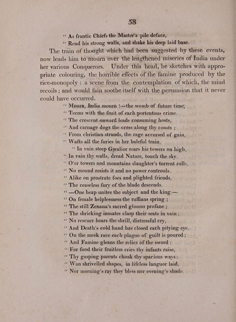 « As frantic Chiefs the Master's pile deface, «« Rend his strong walls, and shake his deep laid base. The train of thought which had beén ‘suggested by these events, now leads him to thourn ‘over ‘the lengthened miseries of India under her various Conquerors. Under this head, he sketches with appro- priate colouring, the horrible effects of the famine produced by the rice-monopoly : a scene from the contemplation of which, the mind recoils ; and would fain soothe itself with the persuasion that it never could have occurred. ; «© Mourn, India-mourn !—the womb of future time; ‘“« 'Teems with the fruit of each portentous crime. ‘ ‘The crescent onward leads consuming hosts, ‘«« And carnage dogs the-cross-along thy coasts ; ‘‘ From christian strands, the rage accursed of gain, ‘© Wafts-all the furies in her baleful train. ‘In vain steep Gwalior rears his towers on high, ‘« In vain thy walls, dread Nature, touch the sky. ‘« O’er towers and mountains slaughter’s torrent rolls, ‘“ No mound resists it and no power controuls. ‘«* Alike on prostrate foes and plighted friends, ‘* The ceaseless fury of the blade descends. ‘«« One heap unites the subject and the king.— “* On female helplessness the ruffians spring ; ‘* The still Zenana’s sacred glooms profane ; « The shrieking inmates clasp their seats in vain ; “No rescuer hears the shrill, distressful cry, “« And Death’s cold hand has closed each pitying eye. “On the meek race each plague of guilt is poured ; « And Famine gleans the relics of the sword : ‘« For food their fruitless cries thy infants raise, « Thy gasping parents choak thy spacious ways : «¢ Wan shrivelled shapes, in lifeless languor laid, ‘© Nor morning’s ray they bless nor evening’s shade.