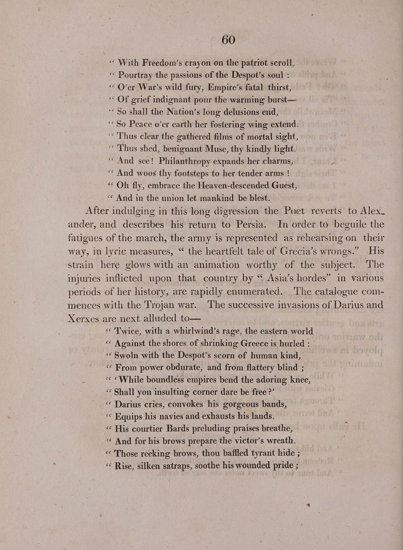 ‘ With Freedom’s crayon on the patriot scroll, ‘« Pourtray the passions of the Despot’s soul : “ O’er War’s wild fury, Empire’s fatal thirst, ‘“ Of grief indignant pour the warming burst— ‘* So shall the Nation’s long delusions end, ‘* So Peace o’er earth her fostering wing extend. ‘Thus clear the gathered films of mortal sight, ‘Thus shed, benignant Muse, thy kindly light. “And see! Philanthropy expands her charms, ‘* And woos thy footsteps to her tender arms ! «* Oh fly, embrace the Heaven-descended Guest, “* And in the union let mankind be blest. After indulging in this long digression the Poet reverts to Alex. ander, and describes his return to Persia. In or der to beguile the fatigues of the march, the army is represented as rehearsing on their way, in lyric measures, “ the heartfelt tale of Grecia’s wrongs.” His Strain here glows with an animation worthy of the subject. The injuries inflicted upon that country by “ Asia’s hordes” in various periods of her history, are rapidly enumerated. ‘The catalogue com- mences with the Trojan war. ‘The successive invasions of Darius and Xerxes are next alluded to— « Twice, with a whirlwind’s rage, the eastern world « Against the shores of shrinking Greece is hurled : ‘« Swoln with the Despot’s scorn of human kind, ‘© From power obdurate, and from flattery blind ; «< “While boundless empires bend the adoring knee, ‘¢ Shall yon insulting corner dare be free ’ ‘« Darius cries, convokes his gorgeous bands, ‘« Equips his navies and exhausts his lands. «« His courtier Bards preluding praises breathe, «« And for his brows prepare the victor’s wreath. « Those reeking brows, thou baffled tyrant hide ; « Rise, silken satraps, soothe his wounded pride ;