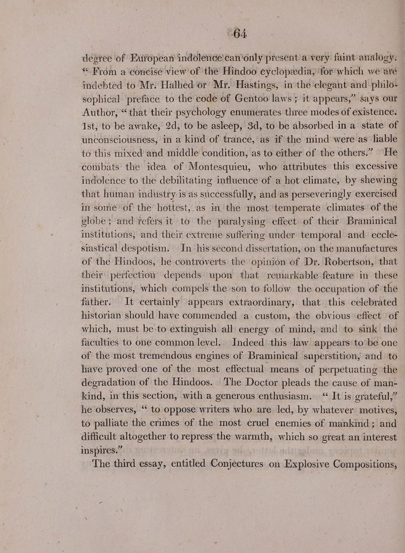 degree of European indoletice' can'only present a very faint analogy. *“ From a concise view of the Hindoo cyclopedia, for which we are indebted to Mr: Halhed or’ Mr. Hastings, in the elegant and philo- sophical preface to the code of Gentoo laws ; it appears,” says our Author, “that their psychology enumerates three modes of existence. Ist, to be awake, 2d, to be asleep, 3d, to be absorbed in a state of unconsciousness, in a kind of trance, as if the mind were as ‘liable to this mixed’ and middle condition, as to either of the others.” He ‘eotibats the idea of Montesquieu, who attributes this excessive indolence to the debilitating influence of a hot climate, by shewing that human industry is as successfully, and as perseveringly exercised in some’ of the hottest, as in. the most temperate climates of the globe ; and tefers it to the paralysing effect of their’ Braminical institutions, and their extreme suffering under temporal and eccle- siastical despotism. In ‘his second dissertation, on the manufactures of the Hindoos, he controverts the opinion of Dr. Robertson, that their: perfection depends upon that remarkable feature in these institutions, which compels the son to follow the occupation of the father. It certainly appears extraordinary, that this celebrated historian should have commended a custom, the obvious effect ‘of which, must be-to extinguish all energy of mind, and to sink the faculties to one common level. Indeed this law appears to be one of the most tremendous engines of Braminical superstition, and to have proved one of the most effectual means of perpetuating the degradation of the Hindoos. The Doctor pleads the cause of man- kind, in this section, with a generous enthusiasm. “ It is grateful,” he observes, ‘‘ to oppose writers who are led, by whatever motives, to palliate the crimes of the most cruel enemies of mankind; and difficult altogether to repress the warmth, which so great an interest inspires.” The third essay, entitled Conjectures on Explosive Compositions,