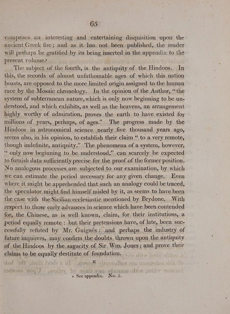 colmprises. an interesting and. entertaining disquisition upon the ‘ancient Greek fire; and as it has not, been: published, the reader will perhaps be gratified by its being inserted i in the appendix to the present volume.§ The subject of the fourth, is the antiquity of the Hindoos.. In this, the records of almost unfathomable ages of which this nation boasts, are opposed to the more limited origin assigned to the human race by the Mosaic chronology. In the opinion of the Author, “the system of subterranean nature, which is only now beginning to be un- derstood, and which exhibits, as well as the heavens, an arrangement highly worthy of admiration, RIP Hes the earth to have existed for millions of years, perhaps, of ages.” The progress made by the Hindoos in astronomical science .nearly five thousand years ago, seems also, in his opinion, to establish their claim “ to a very remote, though indefinite, antiquity.’ The phenomena of a system, however, ‘“‘ only now beginning to be understood,” can scarcely be expected to furnish data sufficiently precise for the proof of the former position. No analogous processes are subjected to our examination, by which we can estimate the period necessary for any given change. Even where it might be apprehended that such an analogy could be traced, the speculator might find himself misled by it, as seems to have been the case with the Sicilian ecclesiastic mentioned by Brydone... With respect to. those early advances in science which have been contended for, the Chinese, as is well. known, claim, for their institutions, a period equally remote.: but, their pretensions have, of late, been suc- cessfully refuted by Mr. Guignés.;,and perhaps the industry of future inquirers,..may confirm the doubts. thrown upon the antiquity of the Hindoos. by the.sagacity,of Sir, Wm. Jones ; and prove their claims to, be equally destitute of foundation. . ian Oy Sais trode pe a eyror s See appendix. No. 5.