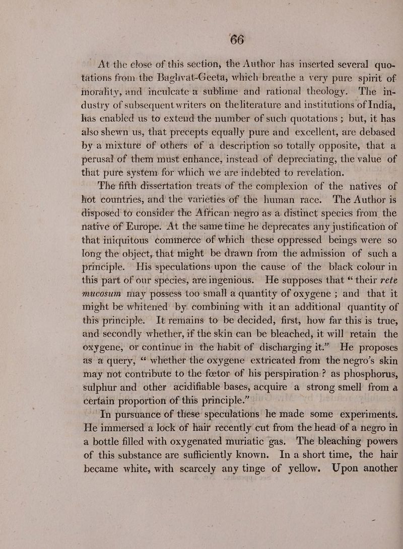 ~ At the close of this section, the Author has inserted several quo- tations from the Baghvat-Geeta, which breathe a very pure spirit of ‘morality, and inculcate a sublime and rational theology. The in- dustry of subsequent writers on theliterature and institutions of India, has enabled us to extend the number of such quotations ; but, it has also shewn us, that precepts equally pure and excellent, are debased by a mixture of others of a description so totally opposite, that a perusal of them must enhance, instead of depreciating, the value of that pure system for which we are indebted to revelation. The fifth dissertation treats of the complexion of the natives of hot countries, and the varieties of the human race. The Author is disposed to consider the African: negro as a distinct species from the native of Europe. At the same time he deprecates any justification of that iniquitous commerce of which these oppressed beings were so long the object, that might be drawn from the admission of such a principle. His speculations:upon the cause of the black colour in this part of our species, are ingenious. He supposes that “ their rete mucosum may possess too small a quantity of oxygene ; and that it might be whitened by combining with it an additional quantity of this principle. It remains to be decided, first, how far this is true, and secondly whether, if the skin can be bleached, it will retain the oxygene, or continue in the habit of discharging it.” He proposes as a query, “‘ whether the oxygene extricated from the negro’s skin may not contribute to the foetor of his perspiration:? as phosphorus, sulphur and other acidifiable bases, acquire a strong smell from a certain proportion of this principle.” In pursuance of these speculations he made some experiments. He immersed a lock of hair recently cut from the head of a negro in a bottle filled with oxygenated muriatic gas. The bleaching powers of this substance are sufficiently known. Ina short time, the hair became white, with scarcely any tinge of yellow. Upon another