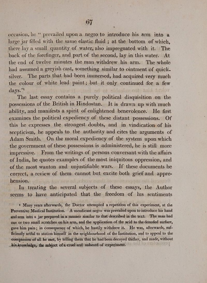 occasion, he ‘* prevailed upon a negro to introduce his arm into a large jar filled with the same elastic fluid ; at the bottom of which, there lay a small quantity of water, also impregnated with it. The back of the forefinger, and part of the second, lay in this water. At the end of twelve minutes the man.withdrew his arm. The whole had assumed a greyish cast, something similar to ointment of quick- silver. The parts that had been immersed, had acquired very much the colour of white lead paint; but. it only continued for a few days.” ! The last essay contains a purely nolisienk disquisition on the possessions of the British in Hindostan. It is drawn up with much ability, and manifests a spirit of enlightened benevolence. He first examines the political expediency of these distant possessions. Of this he expresses the strongest doubts, and in vindication: of his scepticism, he appeals to the authority and cites the arguments of Adam Smith. On the moral expediency of the system upon which the government of these possessions is administered, he is still more impressive. From the writings of persons conversant with the affairs of India, he quotes examples of the most iniquitous oppression, and of the most wanton and. unjustifiable wars. If these documents be correct, a review of them cannot but excite both grief and appre- hension. In treating the. several subjects of these essays, the Author seems to have anticipated that the freedom of his. sentiments t Many years afterwards, the Doctor attempted a repetition of this experiment, at the Preventive Medical Institution. A mendicant negro was prevailed upon to introduce his hand and arm into a jar prepared in a manner similar to that! described in the text. ‘The man had one or two small scratches on his arm, and the application of the acid to the denuded surface, gave him pain; in consequence of which, he hastily withdrew it. He was, afterwards, suf- ficiently artful to station himself in the neighbourhood of the Institution, and to appeal to the ‘compassion: ‘of all he met, by telling them that he had been decoyed thither, and made, without his knowledge, the subject of'a\cruel and’ unheard of experiment.