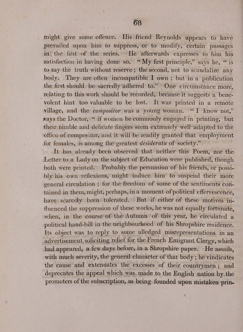 might give some offence. His friend Reynolds appears to have prevailed upon him to suppress, or to modify, certain passages in! the first of the series.’ He afterwards expresses to him his satisfaction in having done’ so. “ My first principle,” says he, “ is to say the truth without reserve; the second, not to scandalize any body: 'They are often incompatible I own ; but in a publication the first: should: be*sacredly’adhered to.” One circumstance more, relating to this work should be recorded, because it suggests a bene- volent hint too valuable to be lost. It was printed in a remote village, and the compositor was a young woman. “I know not,” says the Doctor, “ if women be commonly engaged in printing, but their nimble and ‘delicate fingers seem extremely well’ adapted to the ottice of compositor, and it will be’readily granted that SALES for females, is among the'greatest desiderata of society.” It has already been observed that neither this Poem, nor the Letterto a Lady on the subject of Education were published, though both were printed) Probably the persuasion of his friends, or possi- bly his own reflexions, might induce him’ to suspend their more general circulation ; for the freedom of some of the sentiments con- tained in them, might, perhaps, in a moment of political effervescence, have scarcely been’ tolerated. But’ if either of these motives in-_ fluenced the suppression of these works, he was not equally fortunate, when, in the ‘course’of the’Autumn of this year, he circulated a political hand-bill in'the neighbourhood of his Shropshire residence. Its object was. to reply to some alledged misrepresentations in an advertisement, soliciting relief for the French Emigrant Clergy, which had appeared, a few days before,.in.a Shropshire paper. «He assails, with much severity, the general character of that body ; he vindicates the cause and extenuates the EXCESSES | of their. countrymen ; and -deprecates the appeal which ‘was, made to the English nation by. the promoters of the subscription, as being founded upon mistaken ‘prin-