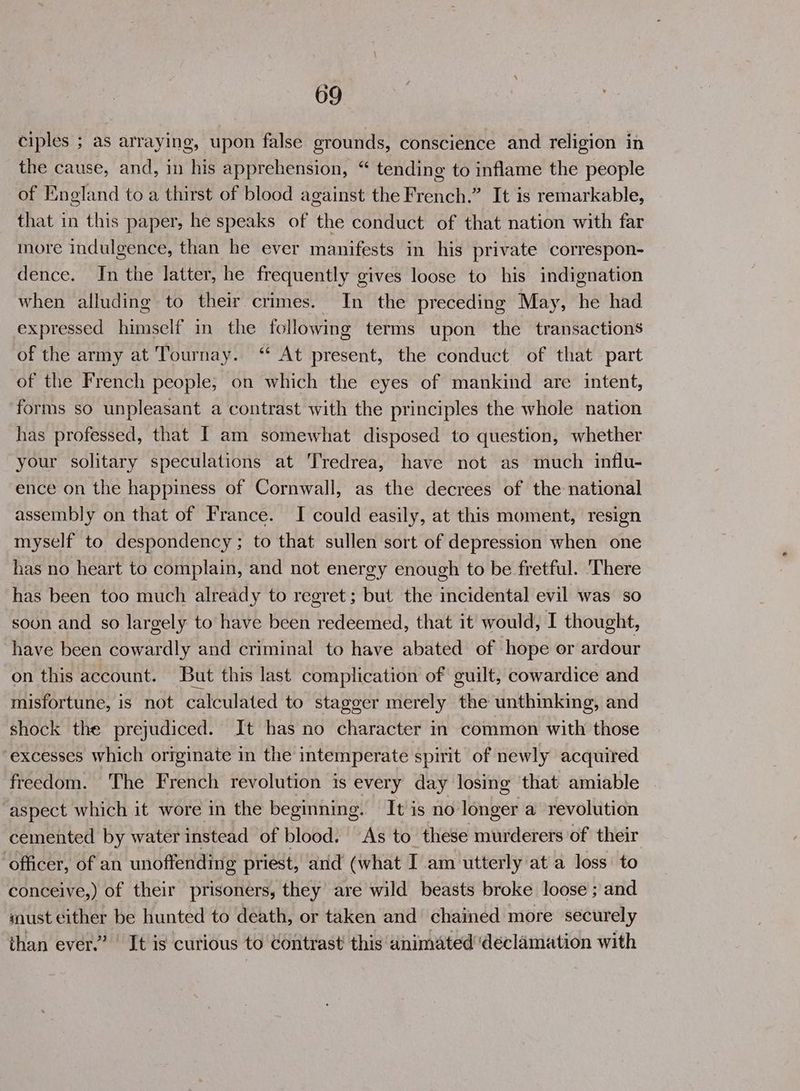 ciples ; as arraying, upon false grounds, conscience and religion in the cause, and, in his apprehension, “ tending to inflame the people of England to a thirst of blood against the French.” It is remarkable, that in this paper, he speaks of the conduct of that nation with far more indulgence, than he ever manifests in his private correspon- dence. In the latter, he frequently gives loose to his indignation when alluding to their crimes. In the preceding May, he had expressed himself in the following terms upon the transactions of the army at Tournay. ‘ At present, the conduct of that part of the French people, on which the eyes of mankind are intent, forms so unpleasant a contrast with the principles the whole nation has professed, that I am somewhat disposed to question, whether your solitary speculations at Tredrea, have not as much influ- ence on the happiness of Cornwall, as the decrees of the national assembly on that of France. I could easily, at this moment, resign myself to despondency; to that sullen sort of depression when one has no heart to complain, and not energy enough to be fretful. There has been too much already to regret; but the incidental evil was so soon and so largely to have been redeemed, that it would, I thought, have been cowardly and criminal to have abated of hope or ardour on this account. But this last complication of guilt, cowardice and misfortune, is not calculated to stagger merely the unthinking, and shock the prejudiced. It has no character in common with those ‘excesses which originate in the intemperate spirit of newly acquired freedom. The French revolution is every day losing that amiable - ‘aspect which it wore in the beginning. It is no longer a revolution cemented by water instead of blood: As to these murderers of their ‘officer, of an unoffending priest, and (what I am utterly ata loss: to conceive,) of their prisoners, they are wild beasts broke loose ; and must either be hunted to death, or taken and chained more securely than ever.’ It is curious to Contrast’ this animated declamation with
