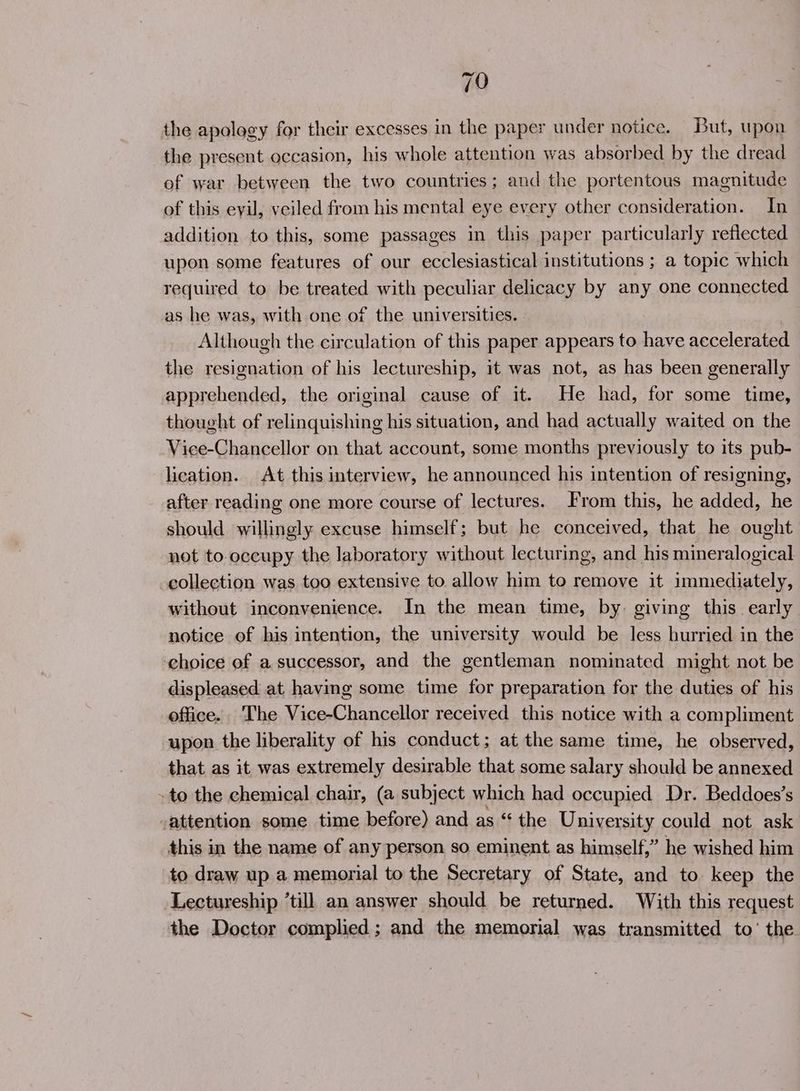 the apology for their excesses in the paper under notice. But, upon the present occasion, his whole attention was absorbed by the dread of war between the two countries; and the portentous magnitude of this evil, veiled from his mental eye every other consideration. In addition to this, some passages in this paper particularly reflected upon some features of our ecclesiastical institutions ; a topic which required to be treated with peculiar delicacy by any one connected as he was, with one of the universities. Although the circulation of this paper appears to have accelerated the resignation of his lectureship, it was not, as has been generally apprehended, the original cause of it. He had, for some time, thought of relinquishing his situation, and had actually waited on the Vice-Chancellor on that account, some months previously to its pub- lication. At this interview, he announced his intention of resigning, after reading one more course of lectures. From this, he added, he should willingly excuse himself; but he conceived, that he ought not to.occupy the laboratory without lecturing, and his mineralogical collection was too extensive to allow him to remove it immediately, without inconvenience. In the mean time, by. giving this early notice of his intention, the university would be less hurried in the choice of a successor, and the gentleman nominated might not be displeased at having some time for preparation for the duties of his office. The Vice-Chancellor received this notice with a compliment upon the liberality of his conduct; at the same time, he observed, that as it was extremely desirable that some salary should be annexed -to the chemical chair, (a subject which had occupied Dr. Beddoes’s attention some time before) and as “ the University could not ask this in the name of any person so eminent as himself,” he wished him to draw up a memorial to the Secretary of State, and to keep the Lectureship ’till an answer should be returned. With this request the Doctor complied; and the memorial was transmitted to’ the