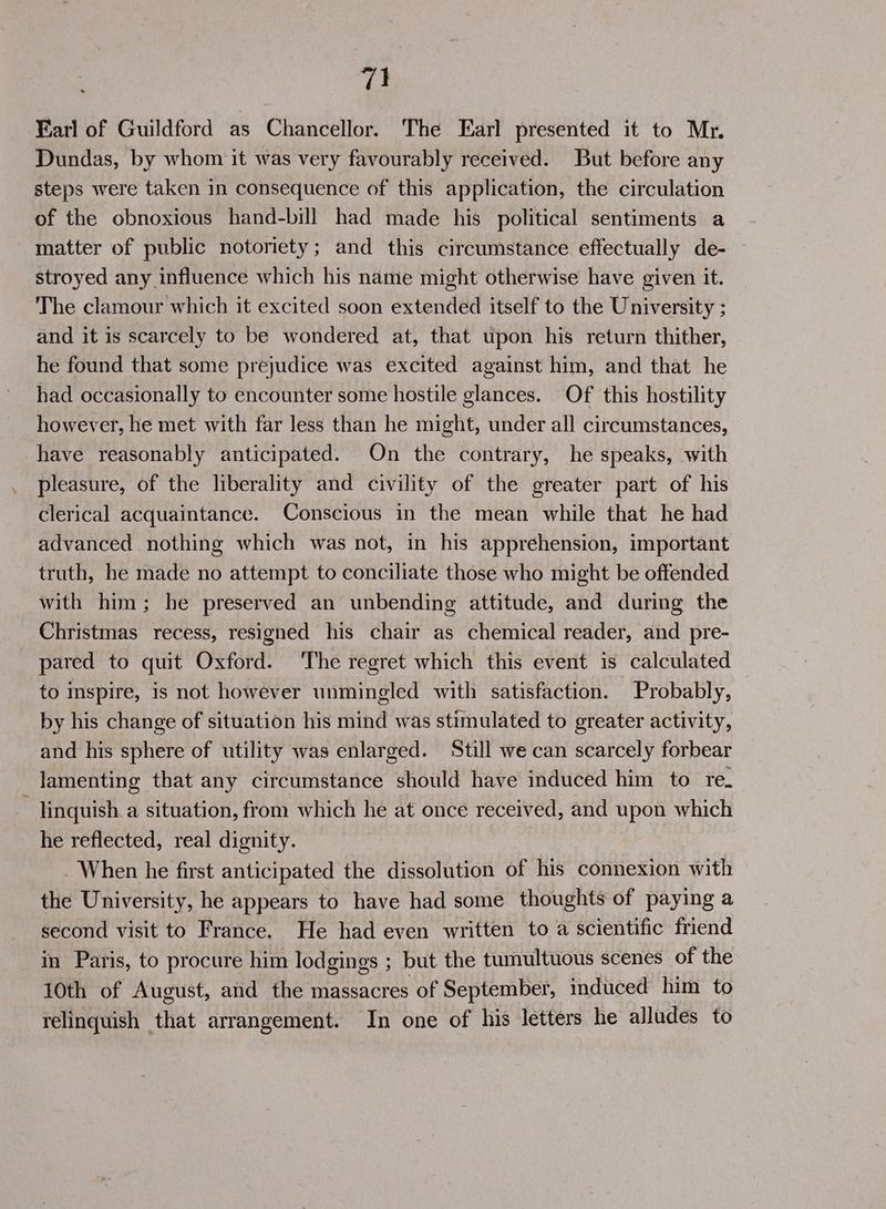 Farl of Guildford as Chancellor. The Earl presented it to Mr. Dundas, by whom it was very favourably received. But before any steps were taken in consequence of this application, the circulation of the obnoxious hand-bill had made his political sentiments a matter of public notoriety; and this circumstance effectually de- stroyed any influence which his name might otherwise have given it. The clamour which it excited soon extended itself to the University ; and it is scarcely to be wondered at, that upon his return thither, he found that some prejudice was excited against him, and that he had occasionally to encounter some hostile glances. Of this hostility however, he met with far less than he might, under all circumstances, have reasonably anticipated. On the contrary, he speaks, with pleasure, of the liberality and civility of the greater part of his clerical acquaintance. Conscious in the mean while that he had advanced nothing which was not, in his apprehension, important truth, he made no attempt to conciliate those who might be offended with him; he preserved an unbending attitude, and during the Christmas recess, resigned his chair as chemical reader, and pre- pared to quit Oxford. The regret which this event is calculated to mspire, is not however unmingled with satisfaction. Probably, by his change of situation his mind was stimulated to greater activity, and his sphere of utility was enlarged. Still we can scarcely forbear lamenting that any circumstance should have induced him to re. ~ inquish.a situation, from which he at once received, and upon which he reflected, real dignity. - When he first anticipated the dissolution of his connexion with the University, he appears to have had some thoughts of paying a second visit to France. He had even written to a scientific friend in Paris, to procure him lodgings ; but the tumultuous scenes of the 10th of August, and the massacres of September, induced him to relinquish that arrangement. In one of his letters he alludes to