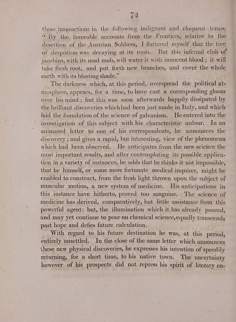 79 these transactions in the following indignant and eloquent terms. “By the favorable accounts from the Frontiers, relative to the desertion of the Austrian Soldiers, I flattered myself that the tree of despotism was: decaying at its roots. But this infernal club of jacobins, with its mad mob, will water it with innocent blood ; it wil take fresh root, and put. forth new branches, and cover the whole earth with its blasting shade.” The darkness. which, at this period, overspread the political at- mosphere, appears, for a time, to have cast a corresponding gloom over his mind; but this was soon afterwards happily dissipated by the brilliant discoveries whichhad been just made in Italy, and which laid the foundation of the science of galvanism. He entered into the investigation ‘of this subject with his characteristic ardour. In an animated letter to one of his correspondents, he announces the discovery ; and gives a rapid, but interesting, view of the phenomena which had been observed. He anticipates from the new science the most important results,.and after contemplating its possible applica- tion in a variety of instances, he adds that he thinks it not impossible, that he himself, or some more fortunate medical inquirer, might be enabled to construct, from the fresh hght thrown upon the subject of muscular motion, a new system of medicine. His anticipations in this instance have hitherto, proved too sanguine. The science of medicine has derived, comparatively, but little assistance from this powerful agent: but, the illumination which it has already poured, and may yet continue to pouren chemical science, equally transcends past hope and defies future calculation. With regard to his future destination he was, at this period, entirely unsettled. In the close of the same letter which announces these new physical discoveries, he expresses his intention of speedily — returning, for a short time, to his native town. The uncertainty however of his prospects did not repress his spirit of literary en-