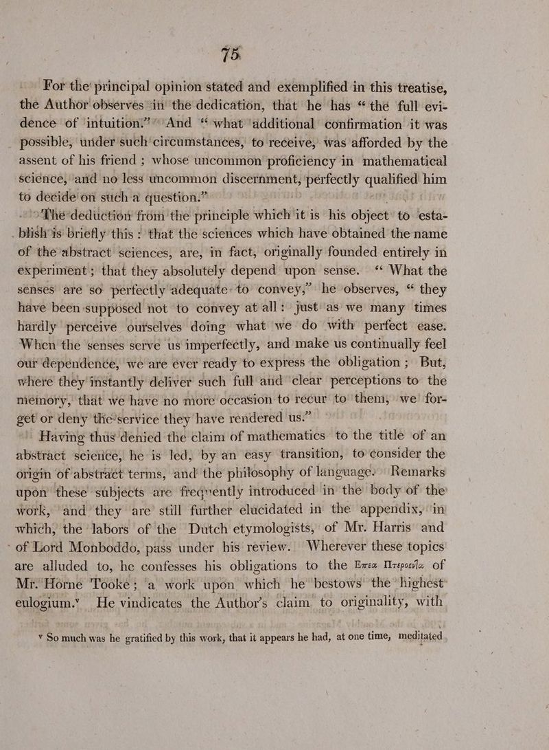 For the’ principal opinion stated and exemplified in this treatise, the Author observes ‘in the dedication, that he has “the full evi- dence of ‘intuition!”” And “ what ‘additional confirmation it was possible, under such’ circumstances, to receive, was afforded by the assent of his friend ; whose uncommon proficiency in mathematical science, and no less uncommon discernment, Aida eS Spain him to decide’ on such a question.” ©The deduction from ‘the principle which it is his object to esta- phidlr is briefly this : that the sciences which have obtained the name of the abstract sciences, are, in fact, originally founded entirely in experiment ; that they absolutely depend upon sense. “* What the senses are so perfectly adequate. to convey, he observes, “ they have been: supposed not to convey at all: just'as we many times hardly perceive ourselves doing what we do with perfect ease. When the senses serve us imperfectly, and make us continually feel our dependence, we are ever ready to express the obligation ; But, where they instantly deliver such full and clear perceptions to the memory, that we have no more occasion to recur to them, we! for- get or deny the-service they have rendered us.” Having thus denied the claim of mathematics to the title of an abstract scierice, he is led, by an easy transition, to consider the skit of abstract terms, and’ the philosophy of language. Remarks upon these subjects are freqvently introduced in the body of the work, and they are still further elucidated in the appendix, in which, the labors of the Dutch etymologists, of Mr. Harris and of Lord Monboddo, pass under his review. Wherever these topics are alluded to, he confesses his obligations to the Ema Mreposla of Mr. ‘Horne Tooke ; ‘a. work upon which he bestows’ the” highest: eulogium.” He vindicates the Author’s claim to originality, with ¥ So much was he gratified by this work, that it appears he had, at one time, meditated