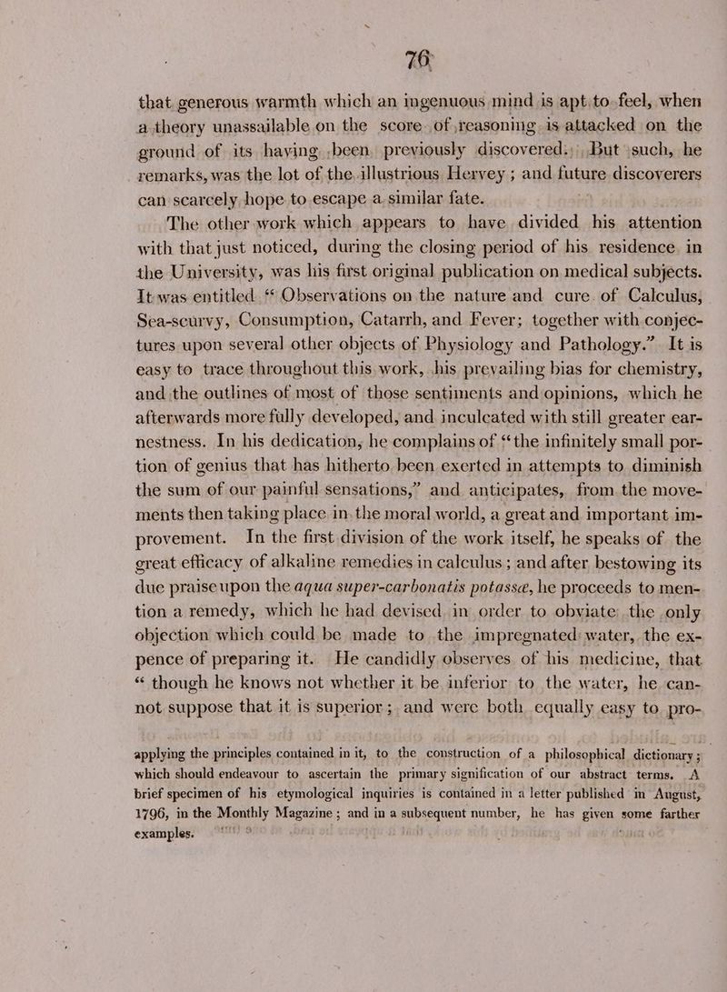 that generous warmth which an ingenuous mind is apt to.feel, when a theory unassailable on the score. of ,reasoning is attacked on the ground of its having ,been, previously discovered:;, But \such, he remarks, was the lot of the, illustrious Hervey ; and future discoverers can scarcely, hope to escape a, similar fate. The other work which appears to have divided his attention with that just noticed, during the closing period of his residence. in the University, was his first original publication on medical subjects. It was entitled ** Observations on the nature and cure of Calculus, Sea-scurvy, Consumption, Catarrh, and Fever; together with conjec- tures upon several other objects of Physiology and Pathology.” It is easy to trace throughout this. work, .his prevailing bias for chemistry, and the outlines of most of those sentiments and opinions, which he afterwards more fully developed, and inculcated with still greater ear- nestness. In his dedication, he complains of ‘the infinitely small por- tion of genius that has hitherto. been exerted in attempts to diminish the sum of our painful sensations,” and anticipates, from the move- ments then taking place in. the moral world, a great and important im- provement. In the first division of the work itself, he speaks of the great efficacy of alkaline remedies in calculus ; and after bestowing its due praise upon the aqua super-carbonatis potasse, he proceeds to men- tion a remedy, which he had devised. in order to obviate the only objection which could be made to the impregnated: water, the ex- pence of preparing it. He candidly observes. of his medicine, that *« though he knows not whether it be inferior to the water, he can- not suppose that it is superior; and were both equally easy to pro- applying the principles contained in it, to the construction of a philosophical dictionary ; which should endeavour to ascertain the primary signification of our abstract terms. A brief specimen of his etymological inquiries is contained in a letter published in August, 1796, in the Monthly Magazine ; and in a subsequent number, he has given some farther examples.