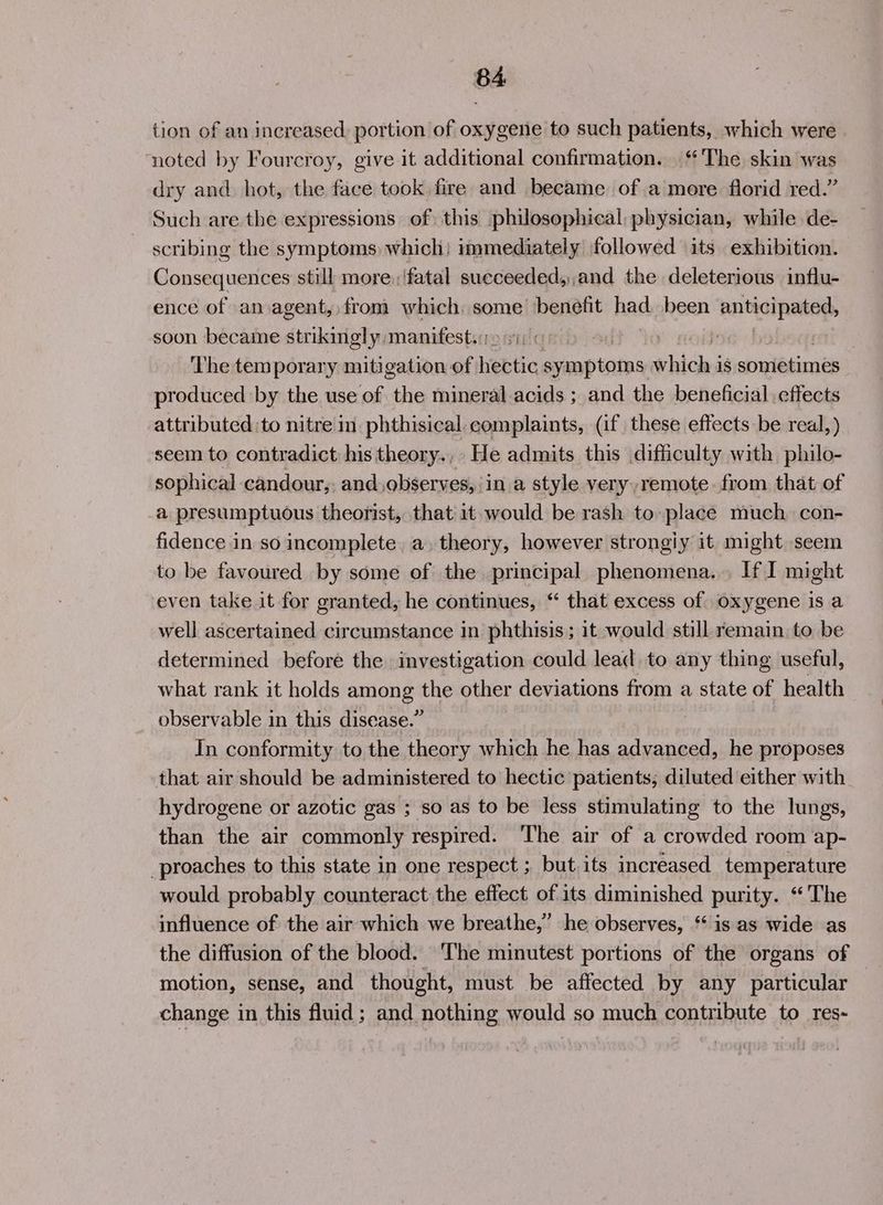 tion of an increased portion of oxygene to such patients, which were noted by Fourcroy, give it additional confirmation. ‘The skin was dry and. hot, the face took fire and became of a more florid red.” Such are the expressions of) this philosophical physician, while de- scribing the symptoms which) immediately followed its exhibition. Consequences still more:/fatal sueceeded,,and the deleterious influ- ence of an agent, from which some benefit had. been anticipated, soon became strikingly manifest: :: 3 Vee ‘The temporary mitigation of hebtic pap eins tihiches i$ pect produced by the use of the mineral acids ; and the beneficial effects attributed :to nitre in phthisical complaints, (if these effects be real,) seem to contradict his theory., He admits this difficulty with philo- sophical candour,, and observes, in a style very remote. from that of a presumptuous theorist, that it would be rash to place much. con- fidence in so incomplete, a, theory, however strongiy it might seem to be favoured by some of the principal phenomena... If I might even take it for granted, he continues, “ that excess of oxygene is a well ascertained circumstance in phthisis ; it would still remain to be determined before the investigation could lead to any thing useful, what rank it holds among the other deviations from a state of health observable in this disease.” In conformity to the theory which he has advanced, he proposes that air should be administered to hectic patients; diluted either with hydrogene or azotic gas ; so as to be less stimulating to the lungs, than the air commonly respired. The air of a crowded room ap- proaches to this state in one respect ; but its increased temperature would probably counteract the effect of its diminished purity. “The influence of the air which we breathe,’ he observes, ‘‘ is as wide as the diffusion of the blood. The minutest portions of the organs of motion, sense, and thought, must be affected by any particular change in this fluid; and nothing would so much contribute to res-