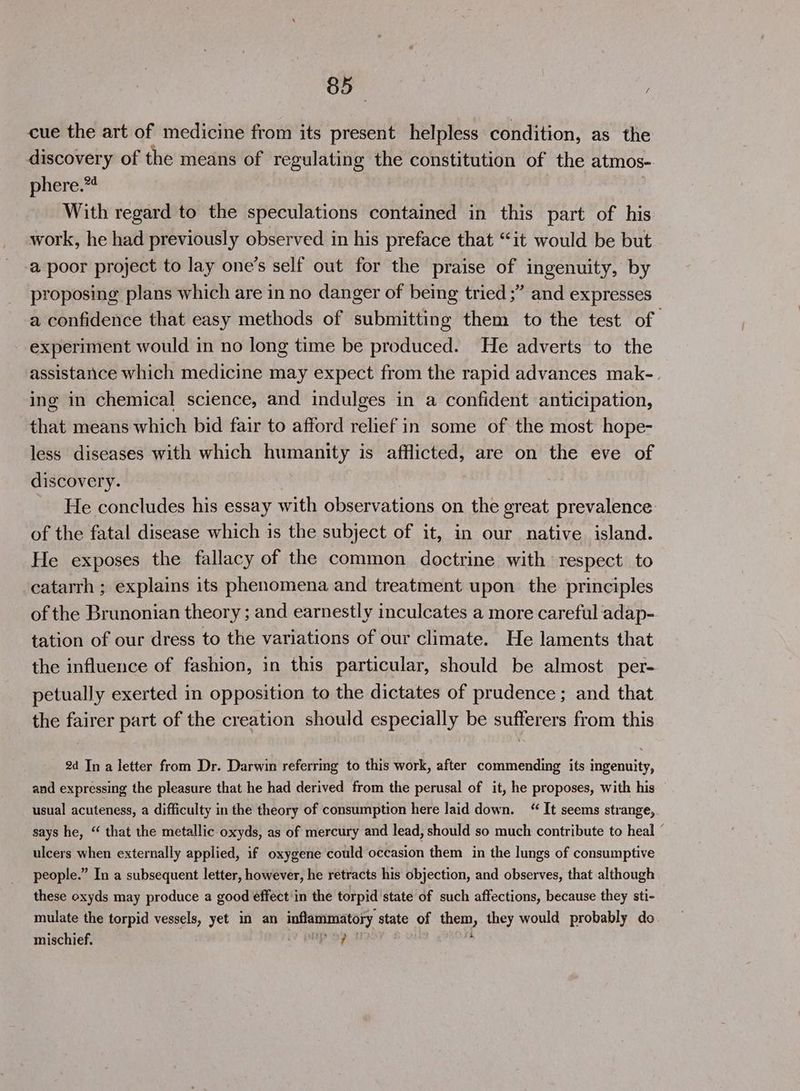 8b | cue the art of medicine from its present helpless condition, as the discovery of the means of ee the constitution of the atmos- phere.*4 With regard to the apbeilstiotl contained in this part of his work, he had previously observed in his preface that “it would be but a poor project to lay one’s self out for the praise of ingenuity, by proposing plans which are in no danger of being tried ;” and expresses a confidence that easy methods of submitting them to the test of experiment would in no long time be produced. He adverts to the assistance which medicine may expect from the rapid advances mak-. ing in chemical science, and indulges in a confident anticipation, that means which bid fair to afford relief in some of the most hope- less diseases with which humanity is afflicted, are on the eve of discovery. He concludes his essay with observations on the great prevalence: of the fatal disease which is the subject of it, in our native. island. He exposes the fallacy of the common doctrine with respect. to catarrh ; explains its phenomena and treatment upon the principles of the Brunonian theory ; and earnestly inculcates a more careful adap-. tation of our dress to the variations of our climate. He laments that the influence of fashion, in this particular, should be almost per- petually exerted in opposition to the dictates of prudence ; and that the fairer part of the creation should especially be sufferers from this 2d In a letter from Dr. Darwin referring to this work, after commending its ingenuity, and expressing the pleasure that he had derived from the perusal of it, he proposes, with his usual acuteness, a difficulty in the theory of consumption here laid down. “ It seems strange, says he, “ that the metallic oxyds, as of mercury and lead, should so much contribute to heal ” ulcers when externally applied, if oxygene could occasion them in the lungs of consumptive people.” In a subsequent letter, however, he retracts his objection, and observes, that although these oxyds may produce a good effect'in the torpid state of such affections, because they sti- mulate the torpid vessels, yet in an fee sid state of tien, they would probably do mischief. hg iy