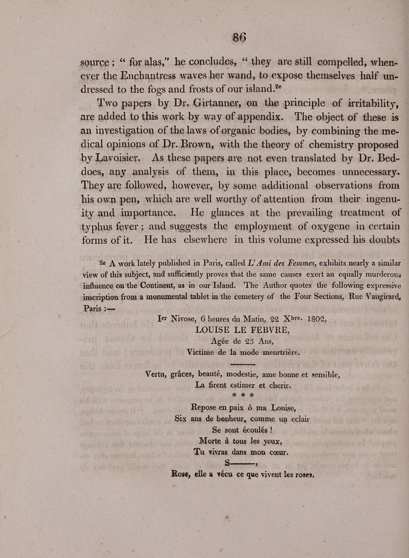 source ; “ for alas,” he concludes, “ they are still compelled, when- ever the Enchantress waves her wand, to expose themselves half un- dressed to the fogs and frosts of our island.” Iwo papers by Dr. Girtanner, on the principle of irritability, are added to this work by way of appendix. The object of these is an investigation of the laws of organic bodies, by combining the me- dical opinions of Dr. Brown, with the theory of chemistry proposed by Lavoisier. As these papers are not even translated by Dr. Bed- does, any analysis of them, in this place, becomes unnecessary. They are followed, however, by some additional observations from his own pen, which are well worthy of attention from their ingenu- ity and importance. He glances at the prevailing treatment of typhus fever; and suggests the employment of oxygene in certain forms of it. _He has elsewhere in this volume expressed his doubts 2e A work lately published in Paris, called L’ Ami des Femmes, exhibits nearly a similar view of this subject, and sufficiently proves that the same causes exert an equally murderous influence on the Continent, as in our Island. The Author quotes the following expressive inscription from a monumental tablet in the cemetery of the Four Sections, Rue Vaugirard, Paris :— Ter Nivose, 6 heures du Matin, 22 Xbre- 1802, LOUISE LE FEBVRE, Agée de 23 Ans, Victime de la mode -meurtriére. Vertu, graces, beauté, modestie, ame bonne et sensible, La firent estimer et cherir. * oe * Repose en paix 6 ma Louise, Six ans. de bonheur, comme un eclair Se sont écoulés ! Morte a tous les yeux, Tu vivras dans mon cceur. s , Rose, elle a vécu ce que vivent les roses.