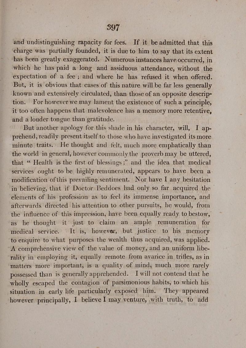 and undistinguishing rapacity for fees. If it be admitted that this charge was partially founded, it is due to him to say that its extent has been greatly exaggerated. Numerous instances have occurred, in which he has paid a long and assiduous attendance, without the expectation of a fee; and where he has refused it when offered. But, it is obvious that cases of this nature will be far less generally known and extensively circulated, than those of an opposite descrip- tion. For however we may lament the existence of such a principle, it too often happens that malevolence has a memory more retentive, and a louder tongue than gratitude. But another apology for this shade in his character, will, I ap- prehend, readily present itself to those who have investigated its more minute traits. He thought and felt, much more emphatically than the world in general, however commonly the proverb may be uttered, that “ Health is the first of blessings ;” and the idea that medical services ought to be highly remunerated, appears to have been a modification of this prevailing sentiment. Nor have I any hesitation “in believing, that if Doctor Beddoes had only so far acquired the elements of his profession as to feel its immense importance, and afterwards directed his attention to other pursuits, he would, from the influence of this impression, have been equally ready to bestow, as he thought it just to claim an ample remuneration for medical service. It is, however, but justice to his memory ‘to enquire to what purposes the wealth thus acquired, was applied. A comprehensive view of the value of money, and an uniform libe- ‘rality in employing it, equally remote from avarice in trifles, as in matters more important, is a quality of mind, much more rarely possessed than is generally apprehended. I will not contend that he wholly escaped the contagion of parsimonious habits, to which his situation in early life particularly exposed him. ‘They appeared however principally, I. believe I may venture, swith truth, to add