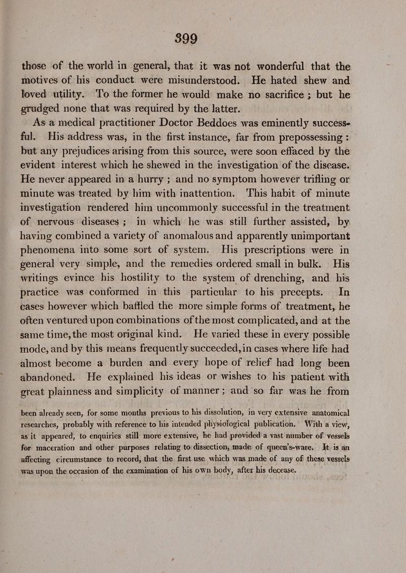 those of the world in general, that it was not wonderful that the motives of his conduct. were misunderstood. He hated shew and loved utility. ‘To the former he would make no sacrifice ; but he grudged none that was required by the latter. As a medical practitioner Doctor Beddoes was eminently success- ful. His address was, in the first instance, far from prepossessing : but any prejudices arising from this source, were soon effaced by the evident interest which he shewed in the investigation of the disease. He never appeared in a hurry ; and no symptom however trifling or minute was treated by him with inattention. This habit of minute investigation rendered him uncommonly successful in the treatment of nervous diseases; in which he was still further assisted, by having combined a variety of anomalous and apparently unimportant phenomena into some sort of system. His prescriptions were in general very simple, and the remedies ordered small in bulk. His writings evince his hostility to the system of drenching, and his practice was conformed in this particular to his precepts. In cases however which baffled the more simple forms of treatment, he often ventured upon combinations of the most complicated, and at the same time, the most original kind. He varied these in every possible mode, and by this means frequently succeeded, in cases where life had almost become a burden and every hope of relief had long been abandoned. He explained his ideas or wishes to his patient with great plainness and simplicity of manner; and ‘so far was he from been already seen, for some months previous to his dissolution, in very extensive anatomical researches, probably with reference to his intended physiological publication. With a view, as it appeared, to enquiries still more extensive, he had provided a vast number of vessels for maceration and other purposes relating to dissection, made of queen’s-ware. It. is an affecting circumstance to record, that the first use which was made of any of these vessels was upon the occasion of the examination of his own body, after his decease.