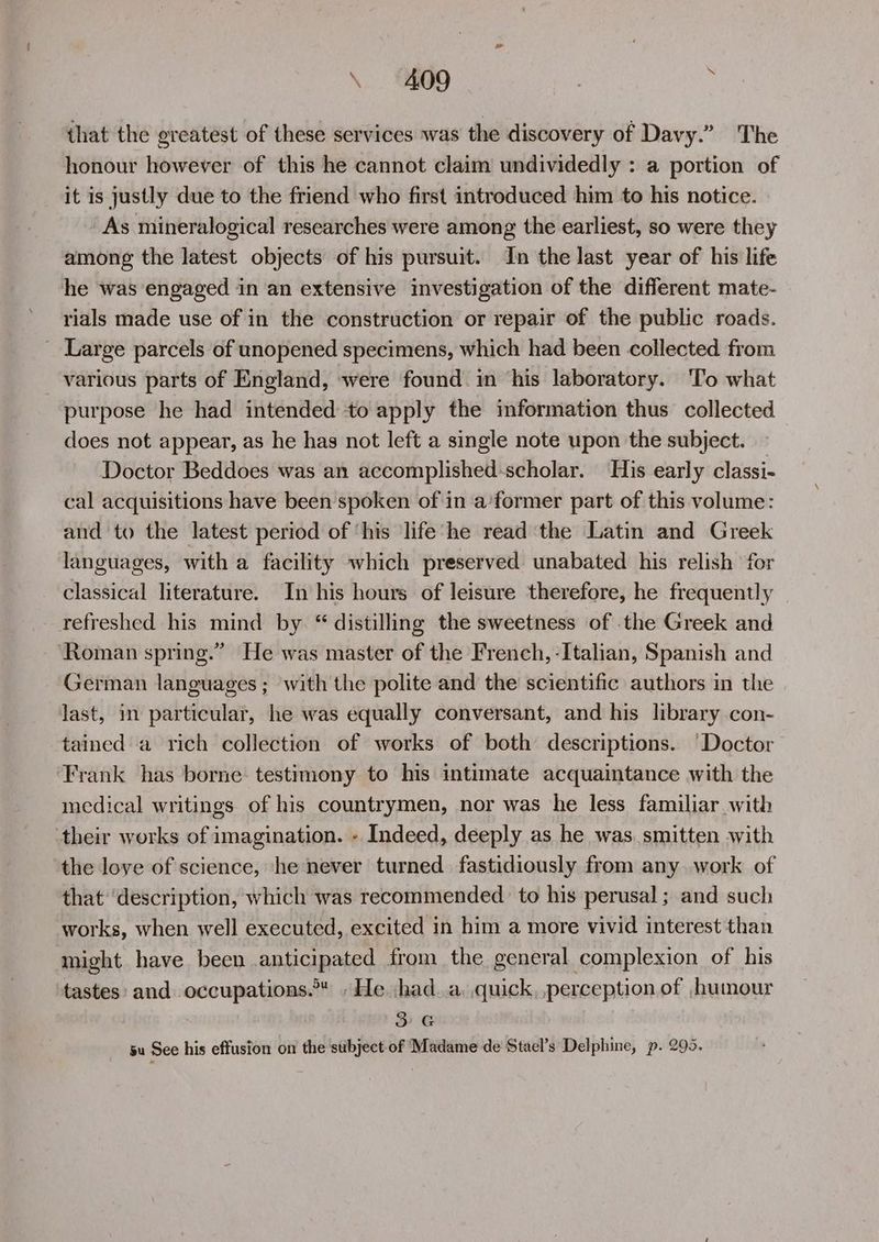 that the greatest of these services was the discovery of Davy.” The honour however of this he cannot claim wndividedly : a portion of it is justly due to the friend who first introduced him to his notice. As mineralogical researches were among the earliest, so were they among the latest objects of his pursuit. In the last year of his life he was engaged in an extensive investigation of the different mate- rials made use of in the construction or repair of the public roads. _ Large parcels of unopened specimens, which had been collected from various parts of England, were found in ‘his laboratory. ‘To what purpose he had intended to apply the information thus collected does not appear, as he has not left a single note upon the subject. Doctor Beddoes was an accomplished-scholar. His early classi- cal acquisitions have been spoken of in a’former part of this volume: and to the latest period of ‘his ‘life'‘he read ‘the Latin and Greek languages, with a facility which preserved unabated his relish for classical literature. In his hours of leisure therefore, he frequently refreshed his mind by “ distilling the sweetness of the Greek and ‘Roman spring.” He was master of the French, -Italian, Spanish and German languages; with the polite and the scientific authors in the last, in particular, he was equally conversant, and his library con- tained a rich collection of works of both descriptions. ‘Doctor Frank has borne: testimony to his intimate acquaintance with the incdical writings of his countrymen, nor was he less familiar with their works of imagination. - Indeed, deeply as he was. smitten with the love of science, he never turned fastidiously from any work of that ‘description, which was recommended to his perusal ; and such works, when well executed, excited in him a more vivid interest than might have been anticipated from the general complexion of his tastes: and occupations. » He :had..a, quick, perception of ,humour 3G su See his effusion on the stibject-of Madame de Stael’s Delphine, p. 295.