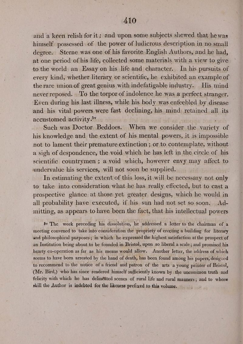 and a keen relish for it; and upon some subjects shewed that hewas himself possessed. of the power of ludicrous description in no small degree. Sterne was one of his favorite English Authors, and he had, at one period of his life, collected some materials with a view to give to the world an Essay on his life and character. In his pursuits. of every kind, whether literary or scientific, he exhibited an example of the rare union of great genius with indefatigable industry. His mind never reposed. | ‘To the torpor of indolence he was a perfect stranger. Even during his last illness, while his body was enfeebled by disease and his vital powers were fast declining, his, mind; retained all its accustomed activity.°’ ; Such was Doctor Beddoes. When we consider the variety of his knowledge and the extent of his mental powers, it is impossible not to lament their premature extinction ; or to contemplate, without a sigh of despondence, the void which he has left in the circle of his scientific countrymen ; a void which, however envy may affect to undervalue his services, will not soon be supplied. In estimating the extent of this loss, it will be necessary not only to take into consideration what he has really effected, but to cast a prospective glance at those yet greater designs, which he would in all probability have executed, if his sun had not set so soon. Ad- mitting, as appears to have been the fact, that his intellectual powers $v The week preceding his dissolution, he addressed a letter to the chairman of a meeting convened to take into:consideration the propriety of erecting a building for literary and philosophical purposes; in which he expressed the highest satisfaction at the prospect of an Institution being about to be founded in Bristol, upon so liberal a scale; and promised his hearty co-operation as far as his means would allow. Another letter, the address of which seems to have been arrested by the hand of death, has been found among his papers, designed to recommend to the notice of a friend and patron of the arts a young painter of Bristol, (Mr. Bird,) who has since rendered himself sufficiently known by. the uncommon truth and felicity with which he has delinéited scenes of rural life and rural manners; and to whose skill the Author is indebted for the likeness prefixed to this volume.