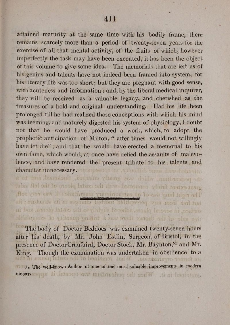 attained maturity at the same time with his bodily frame, there remains scarcely more than a period of twenty-seven years for the exercise of all that mental activity, of the fruits of which, however imperfectly the task may have been executed, it has been the object of this volume to give some idea. The memorials that are left us of his genius and talents have not indeed been framed into system, for his literary life was too short; but they are pregnant with good sense, with acuteness and information ; and, by the liberal medical inquirer, they will be received as a valuable legacy, and cherished as the treasures of a bold and original understanding. Had his life been prolonged till he had realized those conceptions with which his mind was teeming, and maturely digested his system of physiology, | doubt not that he would have produced a work, which, to adopt the prophetic anticipation of Milton, “ after times would not willingly have let die’: and that he would have erected a memorial to his own fame, which would, at once have defied the assaults of malevo- lence, and have rendered the present tribute to his talents and character unnecessary. othe body of Doctor Beddoes was examined twenty-seven hours after his’ death, by Mr. ‘John Estlin, Surgeon, of Bristol, in the presence of DoctorCraufuird, Doctor Stock, Mr. Baynton,** and Mr. King. ‘Though the examination was undertaken in obedience toa $x The well-known Author of one of the most. valuable improvements in moders surgery.