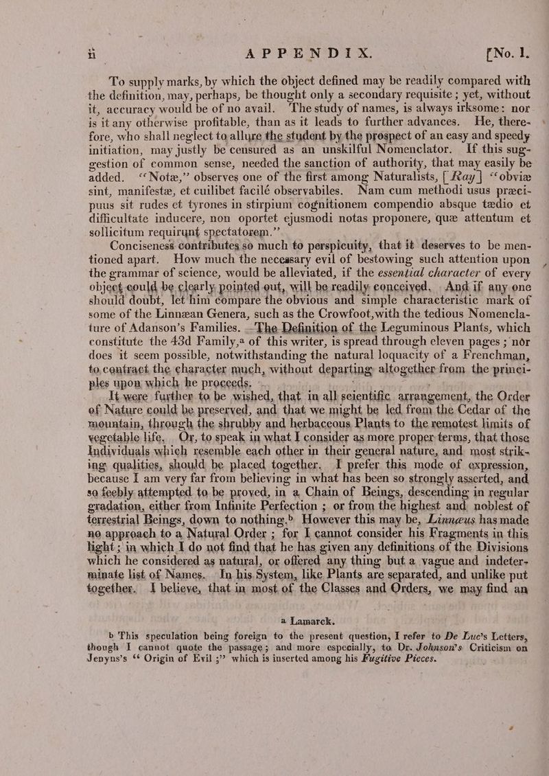 To supply marks, by which the object defined may be readily compared with the definition, may, perhaps, be thought only a secondary requisite ; yet, without it, accuracy would be of no avail. The study of names, is always irksome: nor is itany otherwise profitable, than as it leads to further advances. He, there- fore, who shall neglect to allure the student by the prospect of an easy and speedy initiation, may justly be censured as an unskilful Nomenclator. If this sug- gestion of common sense, needed the sanction of authority, that may easily be added. ‘Note,’ observes one of the first among Naturalists, [ Ray] <‘obvie sint, manifeste, et cuilibet facilé observabiles. Nam cum methodi usus preci- puus sit rudes et tyrones in stirpium cognitionem compendio absque tedio et difficultate inducere, non oportet ejusmodi notas proponere, que attentum et sollicitum requirynt spectatorem.”’ Conciseness. contributes so much to perspicuity, that it deserves to be men- tioned apart. How much the necessary evil of bestowing such attention upon the grammar of science, would be alleviated, if the essential character of every object could be clearly pointed out, will be readily conceived. And if any one should doubt, let him compare the obvious and simple characteristic mark of some of the Linnean Genera, such as the Crowfoot,with the tedious Nomencla- ture of Adanson’s Families. .-The Definition of the Leguminous Plants, which constitute the 43d Family, of this writer, is spread through eleven pages ; nor does it seem possible, notwithstanding the natural loquacity of a Frenchman, to, contract the character much, without departing altogether from the prinei- ples upon which he proceeds, -- at aan It were further to be wished, that in all scientific arrangement, the Order of Nature could be preserved, and that we might be led from the Cedar of the mountain, through the shrubby and herbaceous Plants to the remotest limits of vegetable life, Or, to speak in what I consider as more proper terms, that those Individuals which resemble each other in their general nature, and most strik- ing. qualities, should be placed together. I prefer this mode of expression, because I am very far from believing in what has been so strongly asserted, and so feebly attempted to be proved, in a Chain of Beings, descending in regular gradation, either from Infinite Perfection ; or from the highest and noblest of terrestrial Beings, down to nothing.» However this may be, Linneus has made no approach to a Natural Order ; for 1 cannot consider his Fragments in this hight; in which I do not find that he has given any definitions of the Divisions which he considered as natural, or offered any thing but a vague and indeter- minate list of Names. In his System, like Plants are separated, and unlike put together. I believe, that.im most of the Classes and Orders, we may find an a Lamarck. b ‘his speculation being foreign to the present question, I refer to De Luc’s Letters, though I cannot quote the passage; and more especially, to Dr. Joknson’s Criticism on Jenyns’s * Origin of Evil ;” which is inserted among his Fugitive Pieces.