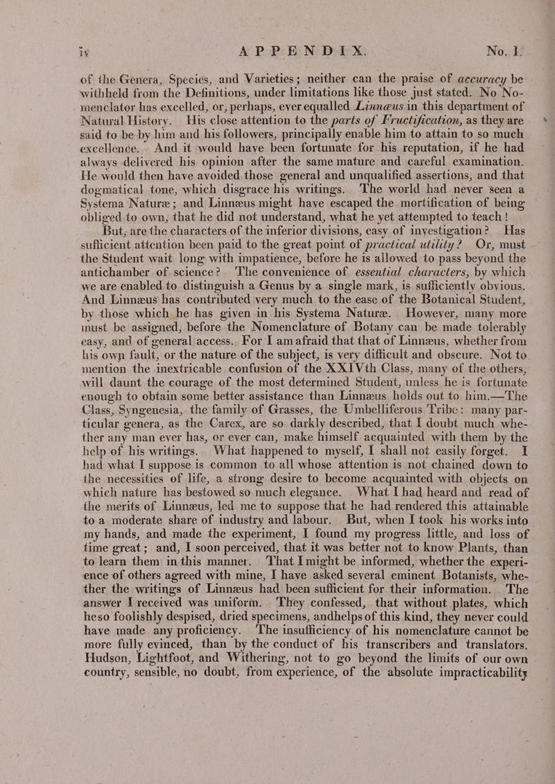 of the Genera, Species, and Varieties; neither can the praise of accuracy be withheld from the Definitions, under limitations like those just stated. No No- menclator has excelled, or, perhaps, ever equalled Linn@us in this department of Natural History. His close attention to the parts of Fructification, as they are said to be by him and his followers, principally enable him to attain to so much excellence. . And it would have been fortunate for his reputation, if he had always delivered his opinion after the same mature and careful examination. He would then have avoided those general and unqualified assertions, and that dogmatical tone, which disgrace his writings. The world had never seen a Systema Nature ; and Linneus might have escaped the. mortification of being obliged. to own, that he did not understand, what he yet attempted to teach ! But, are the characters of the inferior divisions, easy of investigation? Has sufficient attention been paid to the great point of practical utility? Or, must the Student wait long with impatience, before he is allowed to pass beyond the antichamber of. science? ‘The convenience of essential characters, by which we are enabled to distinguish a Genus by a single mark, is sufficiently obvious. And Linneus has contributed very much to the ease of the Botanical Student, by those which he has given in his Systema Nature. However, many more must be assigned, before the Nomenclature of Botany can be made tolerably easy, and of general access.. For I am afraid that that of Linneus, whether from his own fault, or the nature of the subject, is very difficult and obscure. Not to. mention the inextricable confusion of the XXIVth Class, many of the others, will daunt the courage of the most determined Student, unless he is fortunate enough to obtain some better assistance than Linneus holds out to him.—The Class, Syngenesia, the family of Grasses, the Umbelliferous Tribe: many par- ticular genera, as the Carex, are so. darkly described, that I doubt much whe- ther any man ever has, or ever can, make himself acquainted with them by the help of his writings. What happened to myself, I shall not easily forget. I had what I suppose is common to all whose attention is not chained down to the necessities of life, a strong desire to become acquainted with objects on which nature has bestowed so much elegance. What I had heard and read of ihe merits of Linneus, led me to suppose that he had rendered this attainable to a moderate share of industry and labour. But, when I took his works into my hands, and made the experiment, 1 found my progress little, and loss of time great; and, I soon perceived, that it was better not to know Plants, than to learn them in this manner. That I might be informed, whether the experi- ence of others agreed with mine, I have asked several eminent Botanists, whe- ther the writings of Linneus had been sufficient for their information. The answer I received was uniform. ‘They confessed, that without plates, which heso foolishly despised, dried specimens, andhelps of this kind, they never could have made any proficiency. The insufficiency of his nomenclature cannot be more fully evinced, than by the conduct of his transcribers and translators. Hudson, Lightfoot, and Withering, not to go beyond the limits of our own country, sensible, no doubt, from experience, of the absolute impracticability
