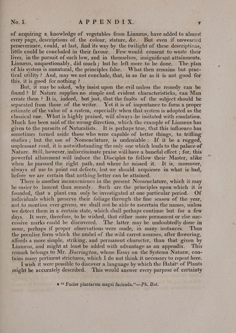 of acquiring a knowledge of vegetables from Linneus, have added to almost every page, descriptions of the colour, stature, &c. But even if unwearied perseverance, could, at last, find its way by the twilight of these descriptions, little could be concluded in their favour. Few would consent to waste their lives, in the pursuit of such low, and in themselves, insignificant attainments. Linneus, unquestionably, did much ; but he. left more to be done. The plan of his system is unnatural, the principles false. What then remains but prac- tical utility ? And, may we not conclude, that, in.as far as it is not good for this, it is good for nothing ? But, it may be asked, why insist upon the evil unless the remedy can be found? If Nature supplies no simple and evident characteristicks, can Man create them ? It is, indeed, but just, that the faults of the subject should be . separated from those of the writer. Yet it is of importance to form a proper estimate of the value of a system, especially when that-system is adopted as the classical one. What is highly praised, will always~be imitated with emulation. Much has been said of the wrong direction, which the example of Linneus has given to the pursuits of Naturalists. It is perhaps true, that this influence has sometimes turned aside those who were capable of better things, to trifling studies ; but the use of Nomenclature, is undeniable: If it “be a rugged, unpleasant road, it is notwithstanding the only one which leads to the palace of ‘Nature. Still, however, indiscriminate praise will have a baneful effect ; for, this powerful allurement will induce the Disciples to follow their Master, alike when he pursued the right path, and where he missed it. It. is, moreover, always of use to point out defects, lest we should acquiesce in what is bad, before we are certain that nothing better can be attained. There is another inconvenience in the present Nomenclature, which it may be easier to lament than remedy. Such are the principles upon which it is founded, that a plant can only be investigated at one particular period. Of individuals which preserve their foliage through the fine season of the year, not to mention ever-greens, we shall not be able to ascertain the names, unless we detect them in a certain state, which shall perhaps continue but for a few days. It were, therefore, to be wished, that either more permanent or else suc- cessive marks could be discovered. The latter may be undoubtedly done in some, perhaps if proper observations were made, in many instances. Thus the peculiar form which the umbel of the wild carrot assumes, after flowering, affords a more simple, striking, and permanent character, than that given by Linneus, and might at least be added with advantage as an appendix. This remark belongs to Mr. Barrington, whose Essay on the Systema Nature, con- tains many pertinent strictures, “which I do not think it necessary to repeat here. I wish it were possible to discover a language by which the Habit® of Plants might be accurately described. This would answer every purpose of certainty e ‘¢ Facies plantarum magni facienda,”—Ph. Bot.