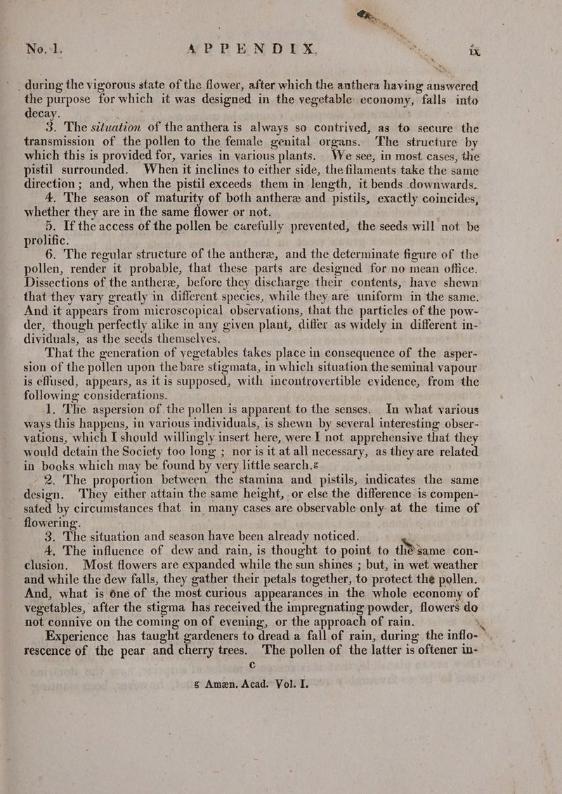 No.1. | APPENDIX. mh te aa & during the vigorous state of the flower, after which the anthera having dntiy Orda the purpose for which it was designed in the vegetable: economy, falls into decay. 3. The situation of the anthera is always so contrived, as to secure the transmission of the pollen to the female genital organs. The structure by which this is provided for, varies in various plants. We see, in most cases, the pistil surrounded. When it inclines to either side, the filaments take the same direction ; and, when the pistil exceeds them in length, it bends downwards. 4. The season of maturity of both anthere and pistils, exactly coincides, maces they are in the same flower or not. If the access of the pollen be carefully prevented, the seeds will not be abit 6. The regular structure of the anthere, and the determinate figure of the pollen, render it probable, that these parts are designed for no mean office. Dissections of the anthere, before they discharge their contents, have shewn that they vary greatly in diter ent species, a hile. they are uniform in the same. And it appears “from microscopical obser vations, that the particles of the pow- der, though perfectly alike in any given plant, differ as widely in different in- dividuals, as the seeds themselves. That the generation of vegetables takes place in consequence of the asper- sion of the pollen upon the bare stigmata, in which situation the seminal vapour is effused, appears, as it is supposed, with incontrovertible evidence, from the following considerations. 1. The aspersion of the pollen is apparent to the senses. In what various ways this happens, in various individuals, is shewn by several interesting obser- vations, which I should willingly insert here, were I not apprehensive that they would detain the Society too long ; nor is it at all necessary, as they are related in books which may be found by very little search. 2. The proportion between the stamina and pistils, indicates the same design. They either attain the same height, .or else the difference is compen- sated by circumstances that in many cases are observable only at the time of flowering’. 34 The situation and season have been already noticed. ‘. 4, The influence of dew and rain, is thought to point to thé same con- clusion. Most flowers are expanded while the sun shines ; but, in wet weather and while the dew falls, they gather their petals together, to protect the pollen. And, what is one of the most curious appearances in the whole economy of vegetables, after the stigma has received the impregnating powder, flowers alo not connive on the coming on of evening, or the approach of rain. Experience has taught gardeners to dread a fall of rain, during the inflow’ ‘ rescence of the pear and cherry trees. The pollen of the latter is oftener in- C gs Amen. Acad. Vol. I.