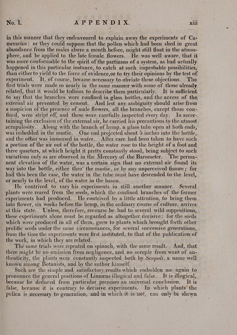 No. L APPENDIX. . Xi in this manner that they endeavoured to explain away the experiments of Cas merarius: or they could suppose that the pollen which had been shed in great abundance from the males above a month before, might still float in the atmos- phere, and be applied to the late female flowers. He was well aware, that it was more conformable to the spirit of the partizans of a system, as had actually happened in this particular instance, to catch at such improbable possibilities, than either to yield to the force of evidence,or to try their opinions by the test of experiment. It, of course, became necessary to obviate these objections. The first trials were made so nearly in the same manner with some of those already related, that it would be tedious to describe them particularly. It is sufficient to say that the branches were confined in glass bottles, and the access of the external air prevented by cement. And lest any ambiguity should arise from a suspicion of the presence of male flowers, all the branches, except those con- fined, were stript off, and these were carefully inspected every day. In ascer- taining the exclusion of the external air, he carried his precautions to the utmost scrupulosity. Along with the branch of hemp, a glass tube open at both ends, was imbedded in the mastic, One end projected about 5 inches into the bottle, and the other was immersed in water. After care had been taken to have such a portion of the air out of the bottle, the water rose to the height of a foot and three quarters, at which height it pretty constantly stood, being subject to such variations only as are observed in the Mercury of the Barometer. The perma- nent elevation of the water, was a certain sign that no external air found its way into the bottle, either thro’ the mastic, or by any unperceived fissure ; for had this been the case, the water in the tube must have descended to the level, or nearly to the level, of the water in the bason. s He contrived to vary his experiments in still another manner. Several plants were reared from the seeds, which the confined branches of the former experiments had produced. He contrived by a little attention, to bring them into flower, six weeks before the hemp, in the ordinary course of culture, arrives _ at this state. Unless, therefore, recourse be had to several wild suppositions, these experiments alone must be regarded as altogether decisive: for the seeds which were produced in all of them, grew to plants which brought forth other prolific seeds under the same circumstances, for several successive generations, from the time the experiments were first instituted, to that of the publication of the work, in which they are related. 7 The same trials were repeated on spinach, with the same result. And, that there might be no omission from neghgence, and no scruple from want of au- thenticity, the plants were constantly inspected both by Scopoli, a name well known among Botanists, and by the author himself. Such are the simple and. satisfactory results which embolden me again to pronounce the general positions of Linnzus illogical and false. It is illogical, because he deduced from particular premises an universal conclusion. It is false, because it is contrary to decisive experiments. In which plants’ the pollen is necessary to generation, and in which it is not, can only be shewn