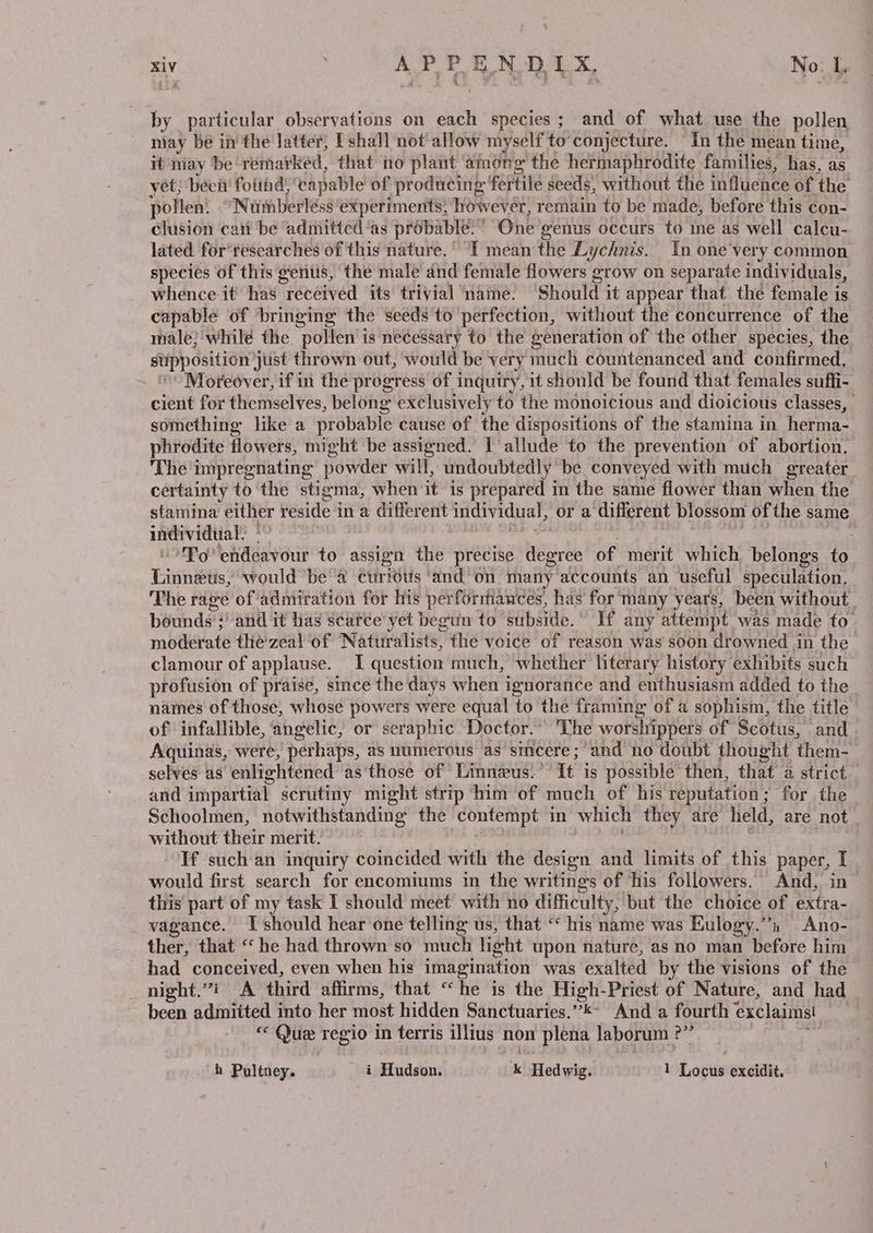 by particular observations on each species; and of what use the pollen niay be in the latter, P' shall not allow myself to'conjecture. In the mean time, it may be rémarked, that no plant ‘among the hermaphrodite families, has, as yet; beet fotind, capable of producing fertile seeds, without the influence of the pollen: Nusberléss experiments) however, remain to be made, before this con- clusion can be admitted ‘as probable.” One genus occurs to ine as well calcu- lated for'tescarches of this nature, ° °T mean'the Ly ychnis. In one'very common species of this genus, the male and female flowers grow on separate individuals, whence it has “received its trivial ‘ame. Should it appear that the female is capable of ‘bringing the seeds'to perfection, without the concurrence of the male} while the pollen is necessary to the generation of the other species, the supposition just thrown out, would be very much countenanced and confirmed, Moreover, if in the progress of inquiry, 1t should be found that females suffi- cient for themselves, belong exclusively to the monoicious and dioicious classes, something like a probable cause of the dispositions of the stamina in herma- phrodite flowers, might be assigned. | allude to the prevention of abortion. The impregnating powder will, undoubtedly be conveyed with much greater certainty to the stigma, when it is prepared in the same flower than when the stamina aes reside in a different individual, or a different blossom of the same uNividiial ig Am hitealr uit to assign the precise degree of merit which belongs to Tinnielis! would ‘be ‘a curiéts ‘and on many accounts an useful speculation. The rage of admiration for his perforriances, has for many years, been without bounds’! and it has scarce yet begun to subside.” If any attempt was made to. moderate tliézeal of Naturalists, the voice of reason was soon drowned in the clamour of applause. I question much, whether literary history exhibits such profusion of praise, since the days when i ignorance and enthusiasm added to the names of those, whose powers were equal to the framing of a sophism, the title of infallible, angelic, or seraphic Doctor.” The worshippers of Scotus, and . Aquinas, were, “perhaps, as numerous as sincere; and no doubt thought them- selves as enlightened as ‘those of Linnzus. ’ It is possible then, that a strict and impartial scrutiny might strip him of much of his reputation ; for the Schoolmen, notwithstanding the contempt in which they are held, are not without their merit. If such an inquiry coincided with the design and limits of this paper, I would first search for encomiums in the writings of his followers. And, in this part of my task I should meet with no difficulty, but the choice of extra- vagance. I should hear one telling us, that “ his name was Eulogy.”’n Ano- ther, that “he had thrown so much light upon nature, as no man before him had conceived, even when his imagination was exalted by the visions of the night.”i A third affirms, that “he is the High-Priest of Nature, and had been admitted into her most hidden Sanctuaries.’’*- And a fourth exclaims! « Que regio in terris illius non plena laborum : ere h Pultney. _ i Hudson. kK lFled wig: 1 Lopuit excidit.