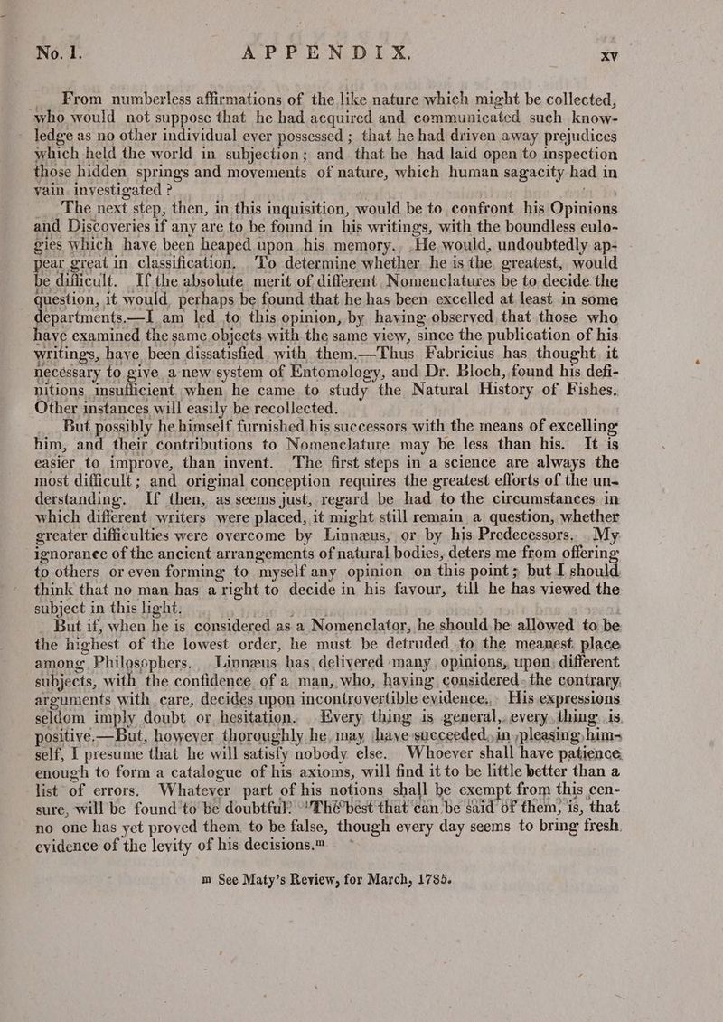_ From numberless affirmations of the like nature which might be collected, who would not suppose that he had acquired and communicated such know- ledge as no other individual ever possessed ; that he had driven away prejudices which held the world in subjection; and that he had laid open to inspection those hidden springs and movements of nature, which human sagacity had in vain. investigated ? . i fe The next step, then, in this inquisition, would be to confront his Opinions and Discoveries if any are to be found in his writings, with the boundless eulo- gies which have been heaped upon. his memory., .He would, undoubtedly ap- pear great in classification. To determine whether. he is the, greatest, would be difficult. Ifthe absolute merit of different, Nomenclatures be to decide the question, it would, perhaps be found that he has been excelled at least in some departments.—I am led to this opinion, by having observed that those who have examined the same objects with the same view, since the publication of his writings, have, been dissatisfied with them.—Thus Fabricius has thought it necessary to give anew system of Entomology, and Dr. Bloch, found his defi- nitions insufficient. when he came to study the Natural History of Fishes. Other instances will easily be recollected. But possibly he himself furnished his successors with the means of excelling him, and their contributions to Nomenclature may be less than his. It is easier to improve, than invent. The first steps in a science are always the most difficult; and original conception requires the greatest efforts of the un- derstanding. If then, as seems just, regard be had to the circumstances in which different writers were placed, it might still remain a question, whether greater difficulties were overcome by Linneus, or by his Predecessors. My ignoranee of the ancient arrangements of natural bodies, deters me from offerin to others or even forming to myself any opinion on this point; but I should think that no man has aright to decide in his favour, till he has viewed the subject in this light. it SUR ict But if, when he is considered as a Nomenclator, he should. be allowed to be the highest of the lowest order, he must be detruded to the meanest place among Philossphers. Linnaeus has delivered many, opinions, upon, different subjects, with the confidence of a man, who, having considered. the contrary, arguments with care, decides upon incontrovertible evidence.,- His expressions seldom imply doubt or hesitation. | Every thing is general,. every, thing: is. positive-—But, however thoroughly he, may have succeeded, in pleasing him- self, I presume that he will satisfy nobody else. Whoever shall have patience enough to form a catalogue of his axioms, will find it to be little better than a list of errors. Whatever part of his notions shall he exempt from this cen- sure, will be found to be doubtful) “’Thébest that can be said of them, is, that no one has yet proved them. to be false, though every day seems to bring fresh. evidence of the levity of his decisions.™ m See Maty’s Review, for March, 1785.