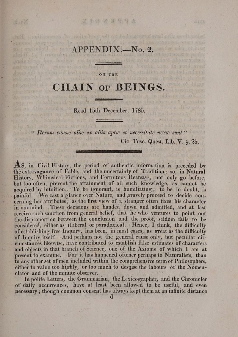 .ON THE CHAIN or BEINGS. Read 15th December, 1785. « Rerum cause alie ex aliis apte et necessitate nexe@ sunt.” — Cic. Tuse. Quest. Lib. V. §. 25. As, in Civil History, the period of authentic information is preceded by the extravagance of Fable, and the uncertainty of Tradition; so, in Natural History, Whimsical Fictions, and Fortuitous Hearsays, not only go before, but too often, prevent the attainment of all such knowledge, as cannot be acquired by intuition: To be ignorant, is humiliating; to be in doubt, is cerning her attributes ; as the first view of a stranger often fixes his character in our mind. .. These decisions are handed down and admitted, and at last receive such sanction from general belief, that he who ventures to point out the disproportion between the conclusion and the proof, seldom fails to be considered, either as’ illiberal or paradoxical. - Hence, I think, the difficult of establishing free Inquiry, has been, in most cases, as great as the difficulty of Inquiry itself. And perhaps not the general cause only, but peculiar cir- cumstances likewise, have contributed to establish false estimates of characters and. objects in that branch of Science, one of the Axioms of which I am at present to examine. For it has happened oftener perhaps to Naturalists, than to any other set of men included within the comprehensive term of Philosophers, either to value too highly, or too much to despise the labours of the Nomen- clator and of the minute observer. : i ie In polite Letters, the Grammarian, the Lexicographer, and the Chronicler of daily occurrences, have at least been allowed to be useful, and even necessary ; though common consent Le kept them at an infinite distance