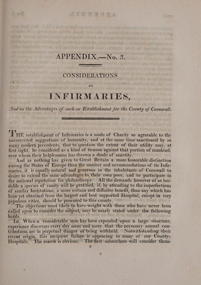 CONSIDERATIONS | INFIRMARIES, And on the Advantages of such an Establishment: for the County of Cornwall. Tv HE establishment of Infirmaries is a mode of Charity so agreeable to the uncorrected suggestions of humanity, and at the same time sanctioned by so many modern precedents, that to question the extent of their utility may, at first sieht, be considered as a kind of treason against that portion of mankind, over whom their helplessness has thrown a shade of sanctity. And as nothing has given to Great Britain a more honorable distinction _ among the States of Europe than the number and accommodations of its Infir- maries, it is equally natural and generous in the inhabitants of Cornwall to desire to extend the same advantages to, their own poor, and to participate in the national reputation for philanthropy. All the demands however of so lau- dable a species of vanity will be gratified, if, by attending to the imperfections of similar Institutions, a more certain and diffusive benefit, than any which has been yet obtained from the largest and best supported Hospital, except in very populous cities, should be procured to this county. °° 2IAR ~The objections most likely to have weight with those who have never been called upon to consider the subject, may be néarly stated under the following heads. Pe iy ake Gana | bis atl : “Ist. When a considerable sum has been expended upon a large structure, experience discovers every day more and more: that the necessary annual con- tributions are in perpetual danger of bemg withheld. ' Notwithstanding their recent origin, this incipient. failure is appearing in many of our County- Hospitals. The reason 1s obvious. - The’ first subscribers will consider them- €