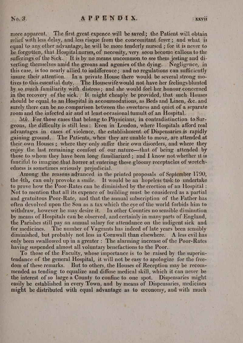 Noes APPENDIX. : KKVII more apparent. The first great expence will be saved; the Patient will obtain relief with less delay, and less risque from the concomitant fever ; and what. is equal to any other advantage; he will be more tenderly nursed ; for it is never to be forgotten, that Hospital nurses, of necessity,’ very soon become callous to the sufferings of the Sick..: It is by no means uncommon to see them jesting and di- verting themselves amid the groans and agonies of the dying. Negligence, in this case, is too nearly allied to indifference; and no regulations can sufficiently insure their attention. In‘a private House there would be several strong mo- tives to this essential, duty... The Housewife would. not have her feelings blunted by so, much familiarity with, distress ;. and she would -feel her honour.concerned in the recovery of the sick. » It might cheaply. be provided, that such, Houses should be equal, to an Hospital in accommodations, as Beds and Linen, &c. and surely there can be no comparison between the sweetness and quict of a separate room and the infected air and at least occasional tumult of an Hospital. |, 5th. For those cases that belong to Physicians, in contradistinction. to Sur- geons, the difficulty is still less:. Even in London, where Hospitals afford real advantages in cases of violence, the establishment, of Dispensaries.is rapidly gaining ground. The Patients, when they are unable to move, are attended at their own Houses ; where they only suffer their own disorders, and where they enjoy the last remaining comfort of our nature—that of being attended by those to whom they have been long familiarized ; and I know not whether 1t is fanciful to imagine that horror at entering these ‘eloomy receptacles of wretch- edness 1s sometimes seriously prejudicial. Among the reasons advanced in the printed proposals of September 1790, the 4th, can only provoke a smile. It would be an hopeless task to undertake to prove how the Poor-Rates can be diminished by the erection of an Hospital : Not to mention that all its expence of building must be considered as a partial and gratuitous Poor-Rate, and that the annual subscription of the Father has often devolved upon the Son as a tax which the eye of the world forbids him to withdraw, however he may desire it. In other Counties no sensible diminution by means of Hospitals can be observed, and certainly in many parts of England, the Parishes still pay an annual salary for attendance on the indigent sick and for medicines. ‘The number of Vagrants has indeed of late years “been sensibly diminished, but probably not less in Cornwall than elsewhere. A less evil has only been swallowed up in a greater : The alarming increase of the Poor-Rates haying suspended almost all voluntary benefactions to the Poor.. To those of the Faculty, whose importance is to be raised by the superin- tendance of the general Hospital, it will not be easy to apologize for the free- dom of these remarks. But to others, the Houses of Reception may be recom- mended as tending to equalize and diffuse medical skill, which it can never be the interest of so large a County to confine to one spot. Dispensaries might easily be established in every Town, and by means of Dispensaries, medicines might be distributed with equal advantage as to ceconomy, and with much