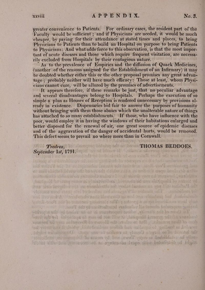 greater convenience to Patients. For ordinary cases, the resident part of the Faculty would be sufficient’; and 1f Physicians are needed, it would be much cheaper, by paying for their attendance at stated times and places, to bring Physicians to Patients than to build an Hospital on purpose to bring Patients to Physicians: And what adds 'force to this observation, is that the most impor- tant of acute diseases and those which require frequent visitation, are necessa- rily excluded from Hospitals by their contagious nature. As to the prevalence of Empirics and the diffusion of Quack Medicines, (another of the reasons assigned for the Establishment of an Infirmary) it may be doubted whether either this or the other proposal promises any great adyan- tage; probably neither will have much efficacy: Those at least, whom Physi- cians’ cannot cure, will be allured by the promises of advertisements, It appears therefore, if these remarks be just, that no peculiar advantage and several disadvantages belong to Hospitals. Perhaps the execution of so simple a plan as Houses of Reception is rendered unnecessary by provisions al- ready in existence. Dispensaries bid fair to answer the purposes of humanity without bringing with them those abuses which the unalterable nature of thing's has attached to so many establishments. ‘If those, who have influence with the poor, would employ it in having the windows of their habitations enlarged and better disposed for the renewal of air, one great source of epidemic diseases and of the aggravation of the danger of accidental hurts, would be removed. This defect seems to prevail no where more than in Cornwall. Tredrea, | | -. THOMAS BEDDOES. September Ast, L791,