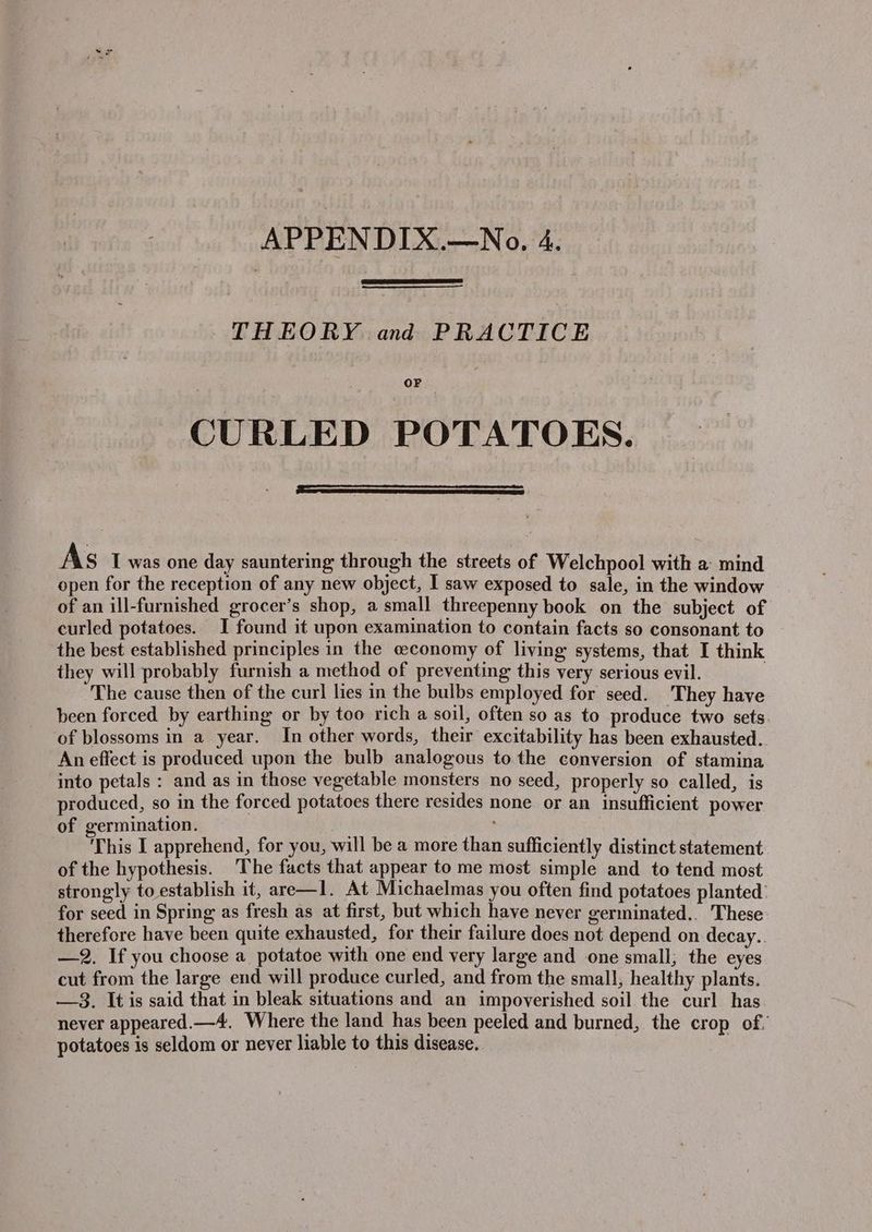 THEORY and PRACTICE OF CURLED POTATOES. As 1 was one day sauntering through the streets of Welchpool with a: mind open for the reception of any new object, I saw exposed to sale, in the window of an ill-furnished grocer’s shop, a small threepenny book on the subject of curled potatoes. I found it upon examination to contain facts so consonant to the best established principles in the ceconomy of living systems, that I think they will probably furnish a method of preventing this very serious evil. The cause then of the curl lies in the bulbs employed for seed. They have been forced by earthing or by too rich a soil, often so as to produce two sets of blossoms in a year. In other words, their excitability has been exhausted.. An effect is produced upon the bulb analogous to the conversion of stamina into petals : and as in those vegetable monsters no seed, properly so called, is produced, so in the forced potatoes there resides none or an insufficient power of germination. This I apprehend, for you, will be a more than sufficiently distinct statement of the hypothesis. The facts that appear to me most simple and to tend most strongly to establish it, are—1l. At Michaelmas you often find potatoes planted’ for seed in Spring as fresh as at first, but which have never germinated.. These therefore have been quite exhausted, for their failure does not depend on decay.. —2, If you choose a potatoe with one end very large and one small; the eyes cut from the large end will produce curled, and from the small, healthy plants. —3. It is said that in bleak situations and an impoverished soil the curl has never appeared.—4. Where the land has been peeled and burned, the crop of. potatoes is seldom or never liable to this disease,.