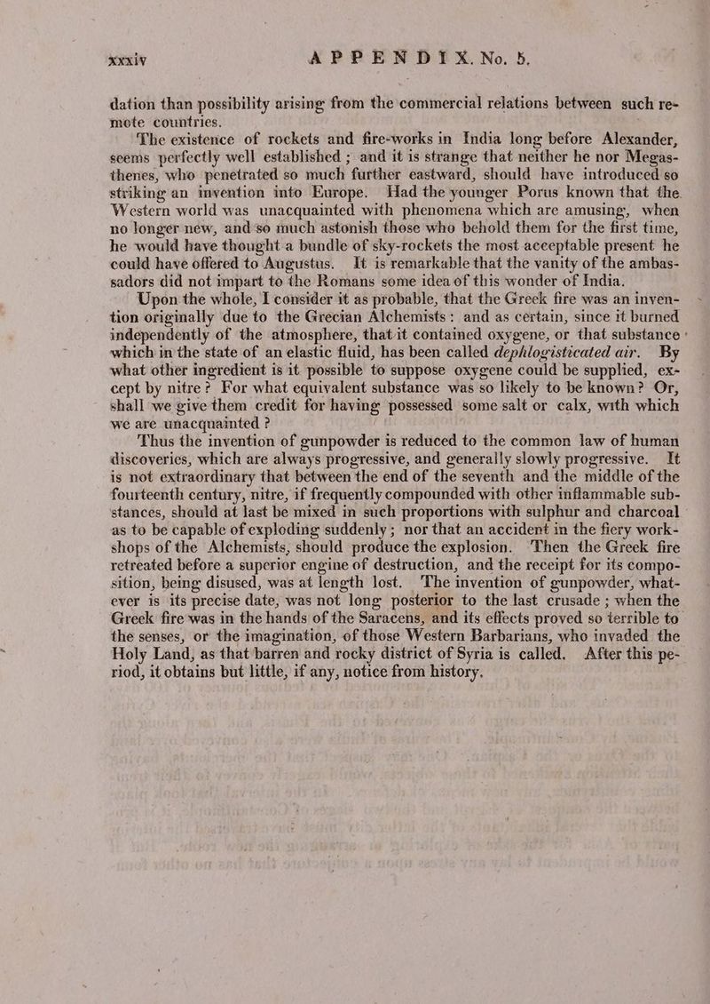 dation than possibility arising from the commercial relations between such re~ mote countries. The existence of rockets and fire-works in India long before Alexander, seems perfectly well established ; and it is strange that neither he nor Megas- thenes, who penetrated so much further eastward, should have introduced so striking an invention into Europe. Had the younger Porus known that the. Western world was unacquainted with phenomena which are amusing, when no longer new, andso much astonish those who behold them for the first time, he would have thought a bundle of sky-rockets the most acceptable present he could have offered to Augustus. It is remarkable that the vanity of the ambas- sadors did not impart to the Romans some idea of this wonder of India. Upon the whole, I consider it as probable, that the Greek fire was an inven- tion originally due to the Grecian Alchemists: and as certain, since it burned independently of the atmosphere, that it contained oxygene, or that substance ° which in the state of an elastic fluid, has been called dephlogistecated air. By what other ingredient is it possible to suppose oxygene could be supplied, ex- cept by nitre? For what equivalent substance was so likely to be known? Or, shall we give them credit for having possessed some salt or calx, with which we are unacquainted ? Thus the invention of gunpowder is reduced to the common law of human discoveries, which are always progressive, and generally slowly progressive. It is not extraordinary that between the end of the seventh and the middle of the fourteenth century, nitre, if frequently compounded with other inflammable sub- stances, should at last be mixed in such proportions with sulphur and charcoal as to be capable of exploding suddenly; nor that an accident in the fiery work- shops of the Alchemists, should produce the explosion. Then the Greek fire retreated before a superior engine of destruction, and the receipt for its compo- sition, being disused, was at length lost. ‘The invention of gunpowder, what- ever is its precise date, was not long posterior to the last crusade ; when the Greek fire was in the hands of the Saracens, and its effects proved so terrible to. the senses, or the imagination, of those Western Barbarians, who invaded the Holy Land, as that barren and rocky district of Syria is called. After this pe-_ riod, it obtains but little, if any, notice from history.