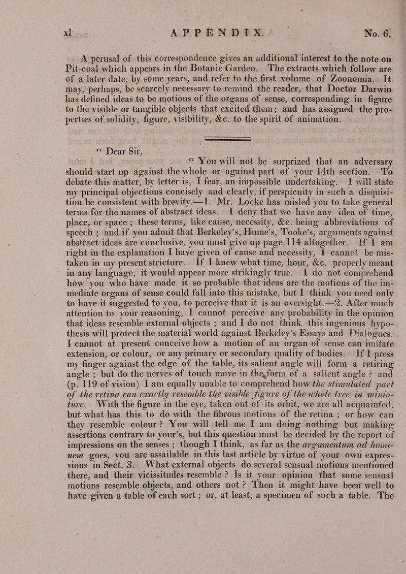 A perusal of this correspondence gives an additional interest to the note on Pit-coal which appears in the Botanic Garden. The extracts which follow are of a later date, by some years, and refer to the first volume of Zoonomia. It may, perhaps, be scarcely necessary to remind the reader, that Doctor Darwin has defined ideas to be motions of the organs of sense, corresponding in figure to the visible or tangible objects that excited them; and has assigned the pro- perties of solidity, figure, visibility, &amp;c. to the spirit of animation. «* Dear Sir, - nn L. tod | « You will not be‘ surprized that an adversary should start up against the whole or against part of your 14th section. To debate this matter, by letter is, 1 fear, an impossible undertaking. I will state my principal objections concisely and clearly, if perspicuity in such a disquisi- tion be consistent with brevity.—1. Mr. Locke has misled you to take general terms for the names of abstract ideas. I deny that we have any idea of time, place, or space ; these terms, like cause, necessity, &amp;c. being abbreviations of speech ; andif you admit that Berkeley’s, Hume’s, 'Tooke’s, arguments against abstract ideas are conclusive, you must give up page 114 altogether. If I am right in the explanation I have given of cause and necessity, 1 cannot be mis- taken in my present stricture. If I knew what time, hour, &amp;c. properly meant in any language, it would appear more strikingly true. I do not comprehend how you who have made it so probable that ideas are the motions of the im- mediate organs of sense could fall into this mistake, but I think you need only to have it suggested to you, to perceive that it is an oversight.—2. After much attention to your reasoning, I cannot perceive any probability in the opinion that ideas resemble external objects ; and Ido not think this ingenious hypo-. thesis will protect the material world against Berkeley’s Essays and Dialogues. {cannot at present conceive how a motion of an organ of sense can imitate extension, or colour, or any primary or secondary quality of bodies. If I press my finger against the edge of the table, its salient angle will form a retiring angle ; but do the nerves of touch move in theform of a salient angle ? and (p. 119 of vision) I am equally unable to comprehend how the stimulaied part of the retina can exactly resemble the visible figure of the whole tree in minia- ture. With the figure in the eye, taken out of its orbit, we are all acquainted, but what has this to do with the fibrous motions of the retina ; or how can they resemble colour? You will tell me I am doing nothing but making assertions contrary to your’s, but this question must be decided by the report of impressions on the senses ; though I think, as far as the argumentum ad hoini- nem goes, you are assailable in this last article by virtue of your own expres- sions in Sect. 3. What external objects do several sensual motions mentioned there, and their vicissitudes resemble ? Is it your opinion that some sensual motions resemble objects, and others not ? Then it might have been well to have given a table of each sort ; or, at least, a specimen of such a table. The