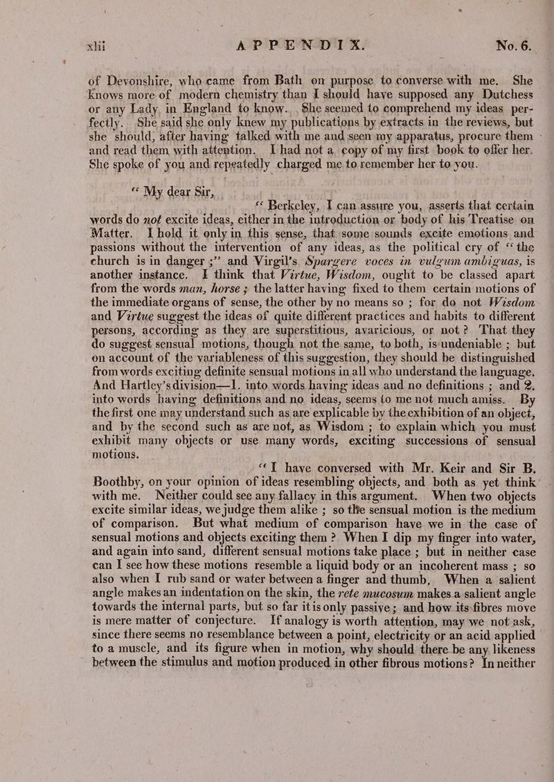 of Devonshire, who.came from Bath on purpose to converse with me. She knows more of modern chemistry than I should have supposed any Dutchess or any Lady in England to know... She seemed to comprehend my ideas per- fectly.. She said she only knew my publications by extracts in the reviews, but she should, after having talked with me and seen my apparatus, procure them and read them with attention. [Thad not a copy of my first book to offer her. She spoke of you and repeatedly charged me to remember her to you. “ My dear Sir, : « Berkeley, I can assure you, asserts that certain words do no¢ excite ideas, either in the introduction or body of his Treatise on Matter. Ihold it only in this sense, that some sounds excite emotions and passions without the intervention of any ideas, as the political cry of ‘the church is in danger ;” and Virgil’s Spargere voces in vulgwmn ambiguas, is another instance. I think that Virtue, Wisdom, ought to be classed apart from the words man, horse ; the latter having fixed to them certain motions of the immediate organs of sense, the other by no means so ; for do not Wisdom and Vertue suggest the ideas of quite different practices and habits to different persons, according as they are superstitious, avaricious, or not? That they do suggest sensual motions, though not the same, to both, is undeniable ; but on account of the variableness of this suggestion, they should be distinguished from words exciting definite sensual motions in all who understand the language. And Hartley’s division—l. into words having ideas and no definitions ; and 2, into words having definitions and no ideas, seems (o me not much amiss. By the first one may understand such as are explicable by the exhibition of an object, and by the second such as are not, as Wisdom ; to explain which you must exhibit many objects or use many words, exciting successions of sensual motions. : ‘‘T have conversed with Mr. Keir and Sir B. Boothby, on your opinion of ideas resembling objects, and both as yet think’ with me. Neither could see any fallacy in this argument. When two objects excite similar ideas, we judge them alike ; so tle sensual motion is the medium of comparison. But what medium of comparison have we in the case of sensual motions and objects exciting them ? When I dip my finger into water, and again into sand, different sensual motions take place ; but in neither case can I see how these motions resemble a liquid body or an incoherent mass ; so also when I rub sand or water between a finger and thumb, When a salient angle makes an indentation on the skin, the rete mucoswm makes.a salient angle towards the internal parts, but so far itis only passive; and how itsfibres move is mere matter of conjecture. If analogy is worth attention, may we not ask, since there seems no resemblance between a point, electricity or an acid applied — to a muscle, and its figure when in motion, why should there be any likeness between the stimulus and motion produced in other fibrous motions? In neither