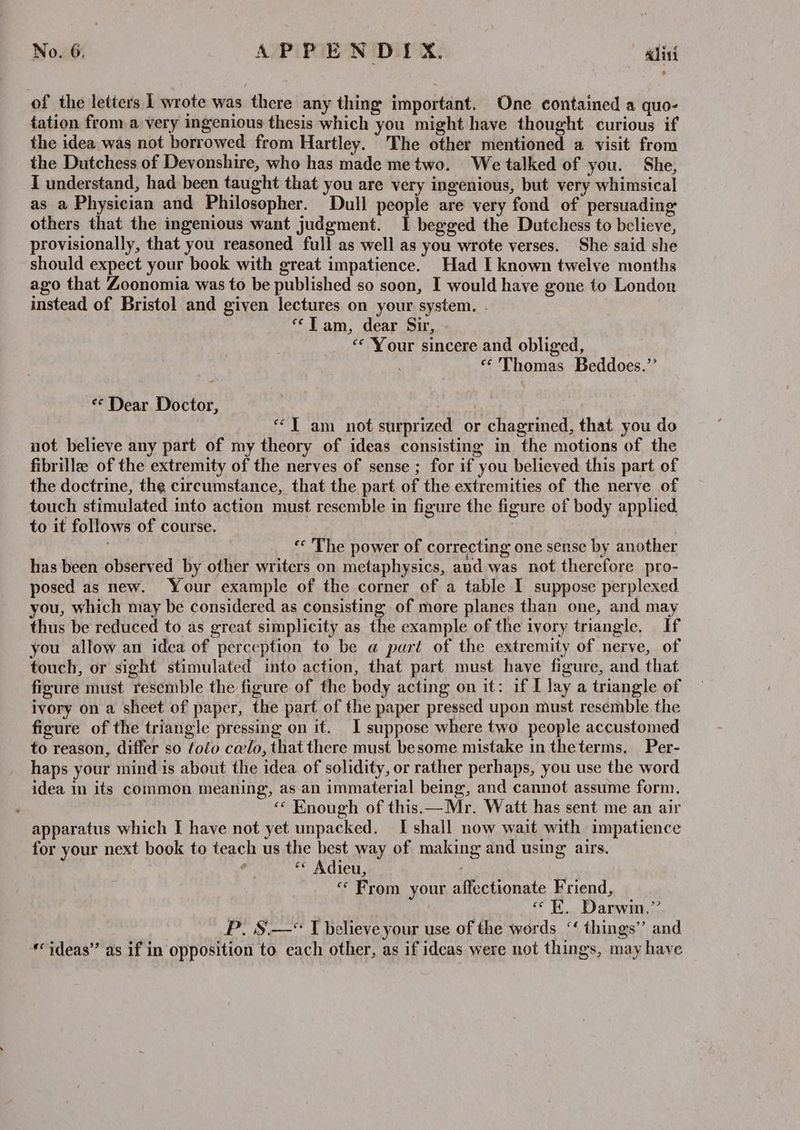 of the letters 1 wrote was there any thing important. One contained a quo- tation from a very ingenious thesis which you might have thought curious if the idea was not borrowed from Hartley. The other mentioned a visit from the Dutchess of Devonshire, who has made metwo. We talked of you. She, I understand, had been taught that you are very ingenious, but very whimsical as a Physician and Philosopher. Dull people are very fond of persuading others that the ingenious want judgment. 1 begged the Dutchess to believe, provisionally, that you reasoned full as well as you wrote verses. She said she should expect your book with great impatience. Had I known twelve months ago that Zoonomia was to be published so soon, I would have gone to London instead of Bristol and given lectures on your system. - ‘Lam, dear Sir, “Your sincere and obliged, «Thomas Beddoes.’ «Dear Doctor, ““T am not surprized or chagrined, that you do not believe any part of my theory of ideas consisting in the motions of the fibrille of the extremity of the nerves of sense ; for if you believed this part of the doctrine, the circumstance, that the part of the extremities of the nerve of touch stimulated into action must resemble in figure the figure of body applied, to it follows of course. ‘* The power of correcting one sense by another has been observed by other writers on metaphysics, and was not therefore pro- posed as new. Your example of the corner of a table I suppose perplexed you, which may be considered as consisting of more planes than one, and may thus be reduced to as great simplicity as the example of the ivory triangle. If you allow an idea of perception to be a part of the extremity of nerve, of touch, or sight stimulated into action, that part must have figure, and that figure must resemble the figure of the body acting on it: if I lay a triangle of ivory on a sheet of paper, the part of the paper pressed upon must resemble the figure of the triangle pressing on it. I suppose where two people accustomed to reason, differ so foéo celo, that there must besome mistake in theterms, Per- haps your mind is about the idea of solidity, or rather perhaps, you use the word idea in its common meaning, as. an immaterial being, and cannot assume form. « Enough of this —Mr. Watt has sent me an air apparatus which I have not yet unpacked. I shall now wait with impatience for your next book to teach us the best way of making and using airs. ¢ “* Adieu, ; “ From your affectionate Friend, «EK. Darwin.” P. S.—* I believe your use of the words ‘‘ things” and «‘ideas” as if in opposition to each other, as if ideas were not things, may have