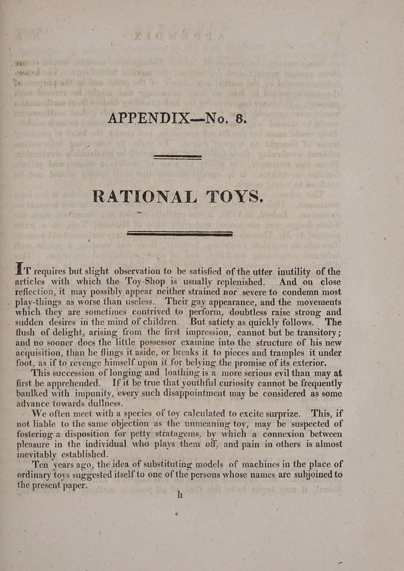 RATIONAL TOYS. Tr requires but slight observation to be satisfied of the utter inutility of the articles with which the 'Toy-Shop is usually replenished. And on close reflection, it may possibly appear neither strained nor severe to condemn most play-things as worse than useless. ‘Their gay appearance, and the movements which. they are sometimes contrived to perform, doubtless raise strong and _ sudden desires in the mind of children. But satiety as quickly follows. The flush of delight, arising from the first impression, cannot but be transitory ; and no sooner does the little possessor examine into the structure of his new acquisition, than he flings it aside, or breaks it to pieces and tramples it under foot, as if to revenge himself upon it for belying the promise of its exterior. This succession of longing and loathing is a more serious evil than may at first be apprehended. If it be true that youthful curiosity cannot be frequently baulked with impunity, every such disappointment may be considered as some advance towards dullness. We often meet with a species of toy calculated to excite surprize. This, if not liable to the same objection as the unmeaning toy, may be suspected of fostering a disposition for petty stratagems, by which a connexion between pleasure in the individual who plays them off, and pain in others is almost inevitably established. Ten years ago, the idea of substituting models of machines in the place of ordinary toys suggested itself to one of the persons whose names are subjoined to the present paper. , @