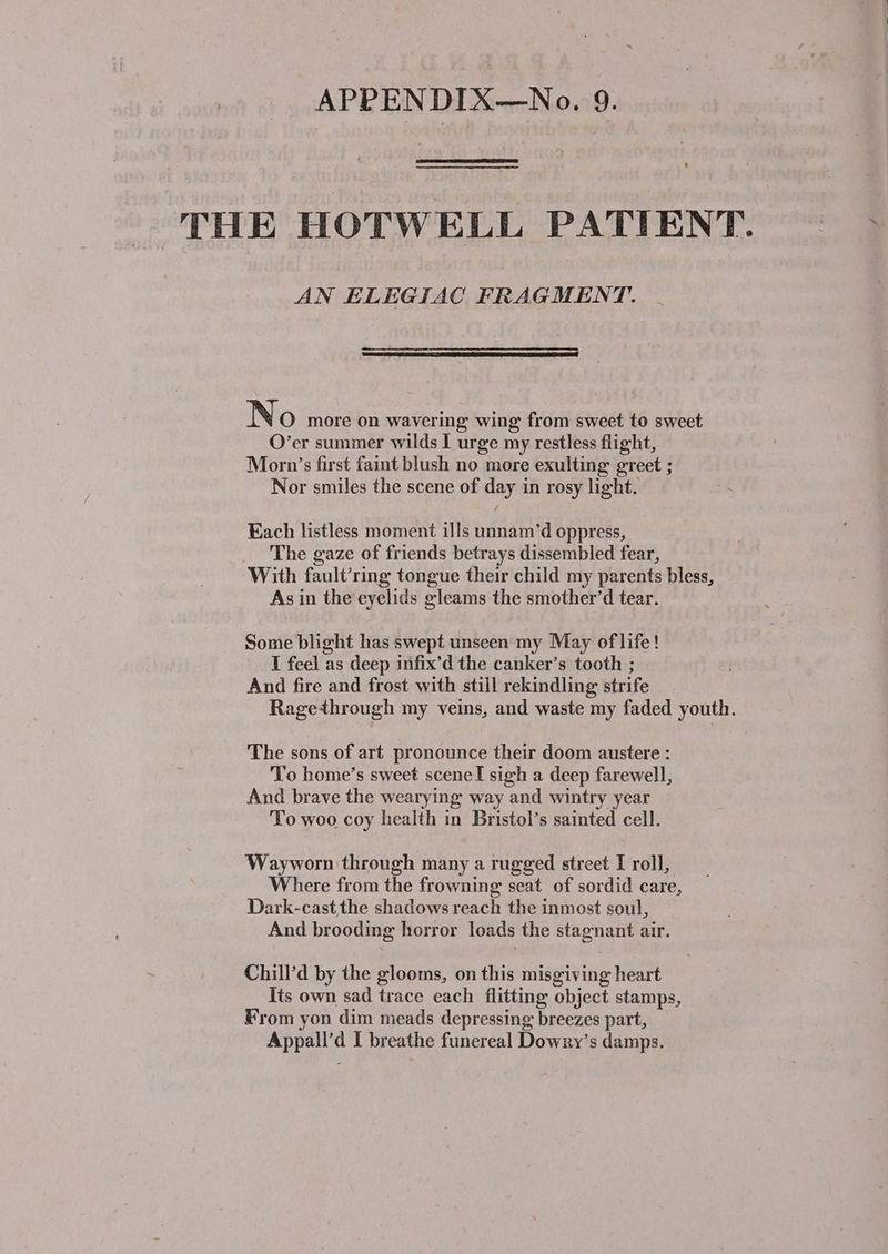 THE HOTWELL PATIENT. AN ELEGIAC FRAGMENT. No more on wavering wing from sweet to sweet O’er summer wilds I urge my restless flight, Morn’s first faint blush no more exulting greet ; Nor smiles the scene of day in rosy light. Each listless moment ills unnam’d oppress, The gaze of friends betrays dissembled fear, With fault’ring tongue their child my parents bless, As in the eyelids gleams the smother’d tear. Some blight has swept unseen my May of life! I feel as deep infix’d the canker’s tooth ; And fire and frost with still rekindling strife Ragethrough my veins, and waste my faded youth. The sons of art pronounce their doom austere : To home’s sweet sceneI sigh a deep farewell, And brave the wearying way and wintry year To woo coy health in Bristol’s sainted cell. Wayworn through many a rugged street I roll, Where from the frowning seat of sordid care, Dark-cast the shadows reach the inmost soul, And brooding horror loads the stagnant air. Chill’d by the glooms, on this misgiving heart Its own sad trace each flitting object stamps, From yon dim meads depressing breezes part, Appall’d I breathe funereal Dowry’s damps.