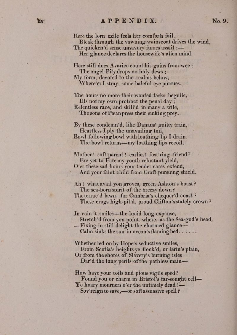 Here the lorn exile feels her comforts fail. Bleak through the yawning wainscoat drives the wind, ‘The quicken’d sense unsavory fumes assail ;— Her glance declares the housewife’s alien mind. Here still does Avarice count his gains from woe ; The angel Pity drops no holy dews ; My form, devoted to the realms below, Where’er I stray, some baleful eye pursues. The hours no more their wonted tasks beguile, Ills not my own protract the penal day ; | Relentless race, and skill’d in many a wile, The sons of Pan press thew sinking prey. By these condemn’d, like Danaus’ guilty train, Heartless I ply the unavailing toil, Bowl following bow] with loathing lip I drain, The bowl returns—my loathing lips recoil. Mother! soft parent! earliest fost’ring friend ? Kre yet to Fate my youth reluctant yield, O’er these sad hours your tender cares extend, And your faint child from Craft pursuing shield. Ah! what avail yon groves, green Ashton’s boast ? The sea-born spirit of the breezy down? | Theterrac’d lawn, far Cambria’s chequer’d coast ? These crags high-pil’d, proud Clifton’s stately crown ? In vain it smiles—the lucid long expanse, Stretch’d from yon point, where, as the Sea-god’s head, —-Fixing in still delight the charmed glance— Calm sinks the sun in ocean’s flaming bed. ..... Whether led on by Hope’s seductive smiles, From Scotia’s heights ye flock’d, or Erin’s plain, Or from the shores of Slavery’s burning isles Dar’d the long perils.of the pathless main— How have your toils and pious vigils sped? Found you or charm in Bristol’s far-sought cell— Ye hoary mourners o’er the untimely dead !— Sov’reign to save,—or soft assuasive spell ?
