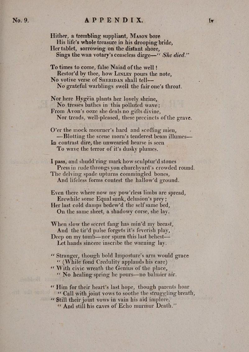 Hither, a trembling suppliant, Mason bore His life’s whole treasure in his drooping bride, Her tablet, sorrowing on the distant shore, Sings the wan votary’s ceaseless dirge—‘‘ She died.” To times to come, false Naiad of the well ! Restor’d by thee, how Lintey pours the note, No votive verse of SHreripan shall tell— No grateful warblings swell the fair one’s throat. Nor here Hygeia plants her lovely shrine, No tresses bathes in this polluted wave; From Avon’s ooze she deals no gifts divine, Nor treads, well-pleased, these precincts of the grave. O’er the mock mourner’s hard and scoffing mien, — Blotting the scene morn’s tenderest beam illumes— In contrast dire, the unwearied hearse is seen To wave the terror of it’s dusky plumes. I pass, and shudd’ring mark how sculptur’d stones The delving spade upturns commingled bones, And lifeless forms contest the hallow’d ground. Even there where now my pow’rless limbs are spread, Erewhile some Equal sunk, delusion’s prey ; Her last cold damps bedew’d the self same bed, On the same sheet, a shadowy corse, she lay. When slow the secret fang has min’d my breast, And the tir’d pulse forgets it’s feverish play, Deep on my tomb—nor spurn this last behest— Let hands sincere inscribe the warning lay. “ Stranger, though bold Imposture’s arm would grace « (While fond Credulity applauds his care) «‘ With civic wreath the Genius of the place, « No healing spring he pours—no balmier air. ‘«« Him for their heart’s last hope, though parents hoar © Call with joint vows to soothe the struggling breath, ‘¢ $till their joint vows in vain his aid implore, «* And still his caves of Echo murmur Death.”’