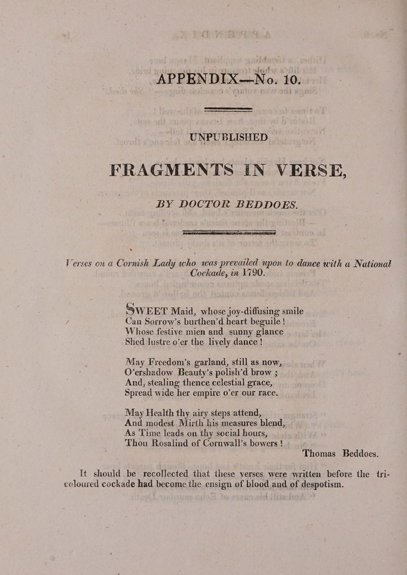 UNPUBLISHED FRAGMENTS IN VERSE, BY DOCTOR BEDDOES. ® Verses on a Cornish Lady who was prevailed upon to dance with a National Cockade, in 1790. ey SWEET Maid, whose joy-diffusing smile Can Sorrow’s burthen’d heart beguile ! Whose festive mien and. sunny glance Shed lustre o’er the lively dance ! May Freedom’s garland, still as now, O’ershadow Beauty’s polish’d brow ; And, stealing thence celestial grace, Spread wide her empire o’er our race. May Health thy airy steps attend, And modest Mirth his measures blend, As ‘Time leads on thy social hours, Thou Rosalind of Cornwall’s bowers ! Thomas Beddoes. It should be recollected that these verses were written before the tri- coloured cockade had become the ensign of blood and of despotism.
