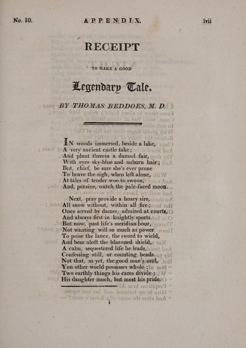 No. 10. | APPENDIX. Wii RECEIPT *. TO MAKE A GOOD Legendary Tale, | BY THOMAS BEDDOES, M. D. In woods immersed, beside a lake, A very ancient castle take ; And plant therein a damsel fair, With eyes sky-blue and auburn hair; | But, chief, be sure she’s ever prone ‘To heave the sigh, when left alone, At tales of ‘tender woe:-to swoon) >.) 5 | And, peasive; watch. the pale- faced moon. Next, pray provide a hoary sire, vy ~All snow without, within all fire; 94 1.4! Once served by dames; admired at; courts, :} And always-first:in knightly sports. But now, past life’s meridian hour, Not wanting will so much as power To poise the lance, the sword to eet And bear aloft the blazoned. shield,:. A calm, sequestered life he leads, Confessing: still, or counting beads»); y‘/ Not that, as yet, the good man’ ‘S: soul, if Yon other world possesses whole: sto is)! Two earthly things his éares aiividens Bil if ” His daughter much, but: most his deg oat AS