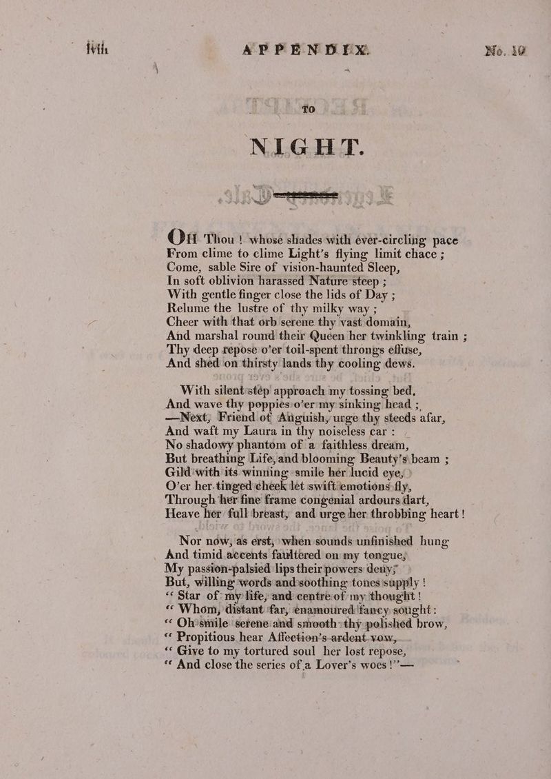 ~ fils APPEN DEX No..10 NIGHT. q “d S t ‘ t OH Thou | whose shades with éver-circling’ pace From clime to clime Light’s flying limit chace ; Come, sable Sire of vision-haunted Sleep, In soft oblivion harassed Nature steep ; With gentle finger close the lids of Day ; Relume the lustre of thy milky way ; Cheer with that orb serene thy vast domain, And marshal round their Queen her twinkling train ; Thy deep repose o’er toil-spent throngs effuse, And shed on thirsty lands thy cooling dews. With silent stép approach my tossing bed, And wave thy poppies o’er'my sinking head ;, —Next,; Friend of Anguish, urge thy steeds afar, And waft my Laura in thy noiseless car: _ No shadowy phantom of a faithless dream, But breathing Life,and blooming Beauty’s beam ; Gild ‘with its winning ‘smile her lucid eye, O’er her. tinged cheek let swift emotions fly, Through her fine frame congenial ardours dart, Heave her full breast, and urge her throbbing heart ! Nor now, as erst, when sounds unfinished hung And timid accents faultered on my tongue; — My passion-palsied lips their powers deny; But, willing words and soothing tones supply ! *« Star of my life, and centre:of my thoughit ! « Whom, distant far, enamoured fancy sought : “ Oh’smile serene:and smooth: thy polished brow, ‘* Propitious hear Affection’s-ardent. vow, ‘* Give to my tortured soul her lost repose, ‘* And close the series of a Lover’s woes !”—