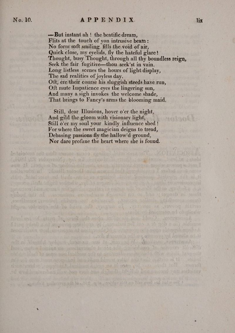 — But instant ah ! the beatific dream, Flits at the touch of yon intrusive beam : No form soft smiling fills the void of air, Quick close, my eyelids, fly the hateful glare ! Thought, busy Thought, through all thy boundless reign, Seek the fair fugitive—thou seek’st in vain. Long listless scenes the hours of light display, The sad realities of joyless day. Oft, ere their course his sluggish steeds have run, Oft mute Impatience eyes the lingering sun, And many a sigh invokes the welcome shade, That brings to Fancy’s arms the blooming maid. Still, dear Illusions, hover o’er the night, And gild the gloom with visionary light, Still o’er my soul your kindly influence shed ! For where the sweet magician deigns to tread, Debasing passions fly the hallow’d ground, Nor dare profane the heart where she is found.