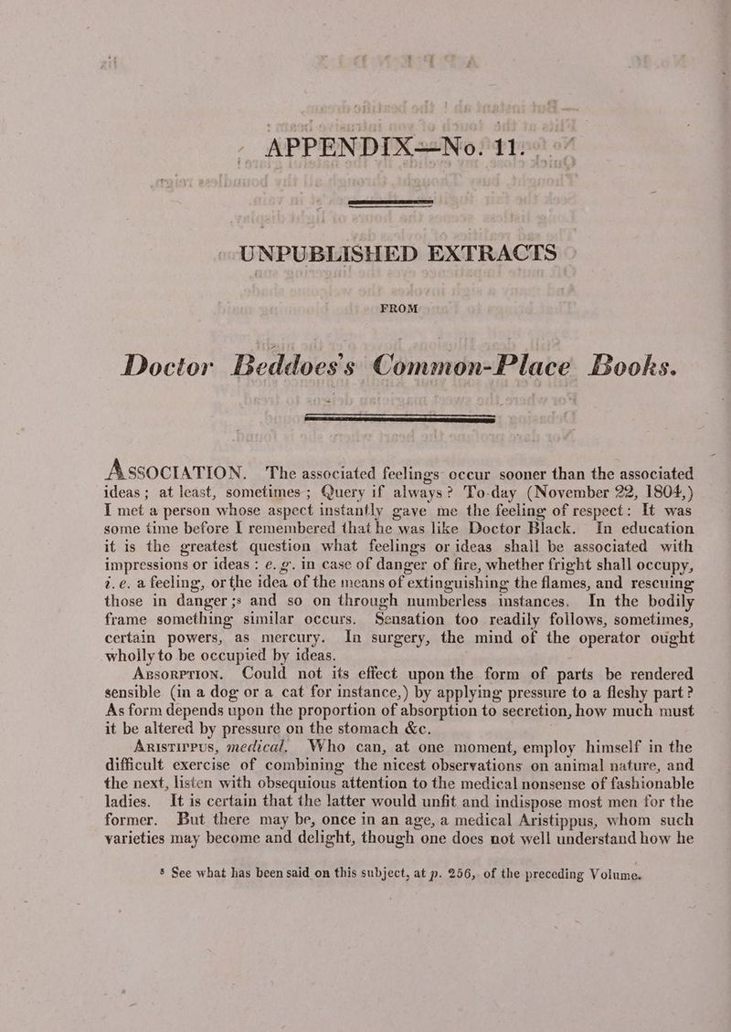 APPENDIX=No. A tae nue UNPUBLISHED EXTRACTS FROM Doctor Beddoes’s Common-Place Books. = ASSOCIATION, The associated feelings occur sooner than the associated ideas ; at least, sometimes; Query if always? To-day (November 22, 1804,) I met a person whose aspect instantly gave me the feeling of respect: It was some time before I remembered that he was like Doctor Black. In education it is the greatest question what feelings or ideas shall be associated with impressions or ideas : e.g’. in case of danger of fire, whether fright shall occupy, 2.e. a feeling, orthe idea of the means of extinguishing the flames, and rescuing those in danger ;s and so on through numberless instances. In the bodily frame something similar occurs. Sensation too readily follows, sometimes, certain powers, as mercury. In surgery, the mind of the operator ought -whoily to be occupied by ideas. Agsorprion. Could not its effect upon the form of parts be rendered sensible (in a dog or a cat for instance,) by applying pressure to a fleshy part ? As form depends upon the proportion of absorption to secretion, how much must it be altered by pressure on the stomach &amp;c. , Aristirpus, medical. Who can, at one moment, employ himself in the difficult exercise of combining the nicest observations on animal nature, and the next, listen with obsequious attention to the medical nonsense of fashionable ladies. It is certain that the latter would unfit and indispose most men for the former. But there may be, once in an age, a medical Aristippus, whom such varieties may become and delight, though one does not well understand how he $ See what has been said on this subject, at p. 256, of the preceding Volume