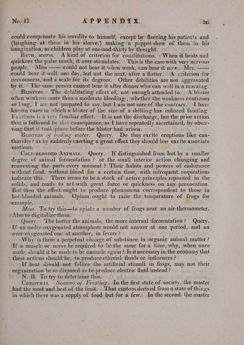 No.l. | APPEN DYxX. bei could compensate his servility'to himself, except by fleecing his patients and (laughing at them im his sleeve,) making a’ puppet-shew of them in his imagination, as children play at one-and-thirty by thought. - ‘ Barts, warm. A kind of criterion for constitutions. When it heats and quickens the pulse much, it over-stimulates. This is the case with very nervous people. Miss —— could not bear it when weak, can bear 1t now. Mrs. —— could bear it well) one day, but not the next, after a flutter. A criterion for nervousness, and a scale for its degrees. Other debilities are not aggravated by it... The same person cannot bear it after dinner who can well in a morning. . > Busters. | The debilitating effect of, not enough attended to. A blister often weakens more than a moderate bleeding ; whether the weakness continues so long, | am not prepared to say, but Lam not sure of the contrary. I have *known.cases in which a blister of the size of a shilling has: induced fainting. Faintness is a very familiar effect. \ It is not the discharge, but the prior action that is followed by this consequence, as I have repeatedly ascertained, by obser- ving that if took place before the blister had :arisen. | Busters of dviling water. Query. Do they excite eruptions like can- tharides ? as by suddenly exerting a great effect they should less excite associate motions. Conp-BLoopEp Animats. Query. If distinguished from hot by a smaller degree of animal fermentation ? or the small interior action changing and renovating the parts every moment ? Their habits and powers of endurance without food, without blood for a certain time, with infrequent respirations indicate this.. There seems to be a stock of active principles reposited in the solids, and ready to act with great force or quickness on any provocation. But then the effect ought to produce phenomena correspondent to those in -hot-blooded animals. Opium ought to raise the temperature of frogs for cexample. . Mem. To try this—to opiate a number of frogs near an air-thermometer. sAlso'to digitalize them. | Query. The hotter the animals, the more internal fermentation? Query. Tf an ander-oxygenated atmosphere would not answer at one period, and an over-oxygenated one at another, in fevers ? . Why is there a perpetual change of substance in organic animal matter ? _ Ifa muscle or nerve be required to be the same for a time, why, when once made, should it be made to be unmade again ?, Is it necessary in the economy that » these actions shouldbe, to produce etherial fluids or influences ? If heat should: not follow the artificial stimuli in frogs, may not their organization be so disposed as to produce electric fluid instead ? N. B. To try to determine this.» | Curistmas. Seasons of Feasting. Inthe first state of society, the master had the mostiand best: of the feast, »That custom derived from a state of things in which there was a.supply-of food but:for a few. In the second, the master