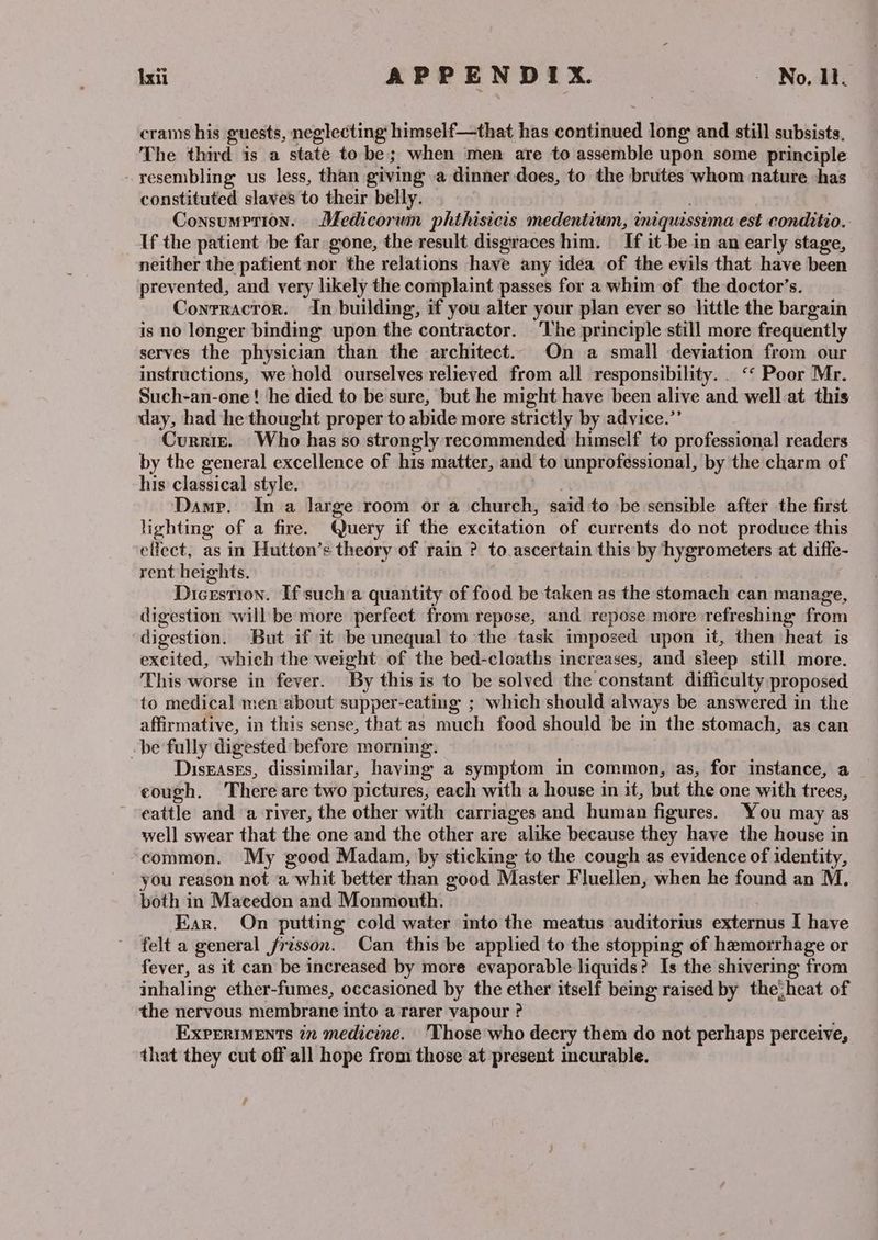 crams his guests, neglecting himself—that has scnitbined long and still subsists. The third is a state to be; when ‘men are to assemble upon some principle resembling us less, than giving a dinner does, to the brutes whom nature has constituted slaves to their belly. Consumption. Medicorum phthisicis medentium, iniquissima est conditio.. If the patient be far gone, the result disgraces him. If it be in an early stage, neither the patient nor the relations have any idea of the evils that have been prevented, and very likely the complaint passes for a whim of the doctor’s. Contractor. In building, if you alter your plan ever so little the bargain is no longer binding upon the contractor. ‘The principle still more frequently serves the physician than the architect. On a small deviation from our instructions, we hold ourselves relieved from all responsibility... ‘‘ Poor Mr. Such-an-one! he died to be sure, but he might have been alive and well at this day, had he thought proper to abide more strictly by advice.” Curriz. Who has so strongly recommended himself to professional readers by the general excellence of his matter, and to unprofessional, by the charm of his classical style. Damp. In a large room or a church, said to be sensible after the first lighting of a fire. Query if the excitation of currents do not produce this effect, as in Hutton’s theory of rain ? to ascertain this by hygrometers at diffe- rent heights. Dicrstion. If sucha quantity of food be taken as the stomach can manage, digestion will be more perfect from repose, and repose more refreshing from digestion. But if it be unequal to the task imposed upon it, then heat is excited, which the weight of the bed-cloaths increases, and sleep still more. This worse in fever. ‘By this is to be solved the constant difficulty proposed to medical men about supper-eating ; which should always be answered in the affirmative, in this sense, that'as much food should be in the stomach, as can -be fally digested before morning. Diseases, dissimilar, having a symptom in common, as, for instance, a eough. There are two pictures, each with a house in it, but the one with trees, eattle and a river, the other with carriages and human figures. You may as well swear that the one and the other are alike because they have the house in common. My good Madam, by sticking to the cough as evidence of identity, you reason not ‘a whit better than good Master Fluellen, when he found an M, both in Macedon and Monmouth. Ear. On putting cold water into the meatus auditorius externus I have felt a general frisson. Can this be applied to the stopping of hemorrhage or fever, as it can be increased by more evaporable liquids? Is the shivering from inhaling ether-fumes, occasioned by the ether itself being raised by the{heat of the nervous membrane into a rarer vapour ? Experiments in medicine. 'Those'who decry them do not perhaps perceive, that they cut off all hope from those at present incurable. f
