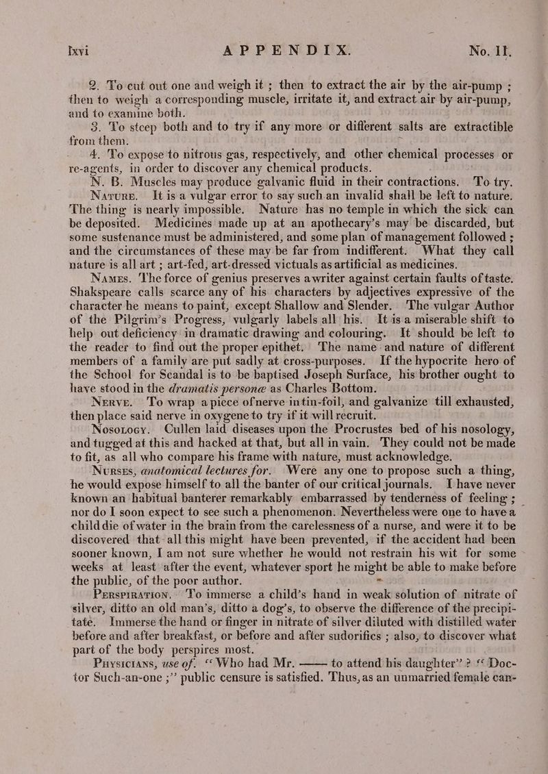2. To cut out one and weigh it ; then to extract the air by the air-pump ; then to weigh a corresponding muscle, irritate it, and extract air by air-pump, and to examine both. 3. To stcep both and to try if any more or different salts are extractible from them. 4. 'To expose to nitrous gas, respectively, and other chemical processes or re-agents, in order to discover any chemical products. N. B. Muscles may produce galvanic fluid in their contractions. To try. Narurp. Itis a vulgar error to say such.an invalid shall be left to nature. The thing is nearly impossible. Nature has no temple in which the sick can be deposited. Medicines made up at an apothecary’s may be discarded, but some sustenance must be administered, and some plan of management followed ; and the circumstances of these may be far from indifferent. What they call nature is all art ; art-fed, art-dressed victuals as artificial as medicines. Names. ‘The force of genius preserves awriter against certain faults of taste. Shakspeare calls scarce any of his characters by adjectives expressive of the character he means to paint, except Shallow and Slender. ‘The vulgar Author of the Pilgrim’s Progress, vulgarly labels all his. It is a miserable shift to help out deficiency in dramatic drawing and colouring. It should be left to the reader to find out the proper epithet. The name and nature of different members of a family are put sadly at cross-purposes. If the hypocrite hero of the School for Scandal is to be baptised Joseph Surface, his brother ought to have stood in the dramatis persone as Charles Bottom. Nerve. To wrap apiece ofnerve intin-foil, and galvanize till exhausted, then place said nerve in oxygene to try if it will reer uit. Nosotoey. Cullen laid diseases upon the Procrustes bed of his nosology, and tugged at this and hacked at that, but all in vain. They could not be made to fit, as all who compare his frame with nature, must acknowledge. Nersss, anatomical lectures for. Were any one to propose such a thing, he would expose himself to all the banter of our critical journals. I have never known an habitual banterer remarkably embarrassed by tenderness of feeling ; _ nor do I soon expect to see such a phenomenon. Nevertheless were one to havea child die of water in the brain from the carelessness of a nurse, and were it to be discovered that-all this might have been prevented, if the accident had been sooner known, I am not sure whether he would not restrain his wit for some weeks at least after the event, whatever sport he sets be able to make before the public, of the poor author. Perspiration, ‘To immerse a child’s hand in nie solution of nitrate of silver, ditto an old man’s, ditto a dog’s, to observe the difference of the precipi- tate. Immerse the hand or finger in nitrate of silver diluted with distilled water before and after breakfast, or before and after sudorifics ; also, to discover what part of the body perspires most. Puysicians, use of. ‘* Who had Mr. to attend his daughter” ? ‘ Doc- tor Such-an-one ;” public censure is satisfied. Thus, as an unmarried female can-